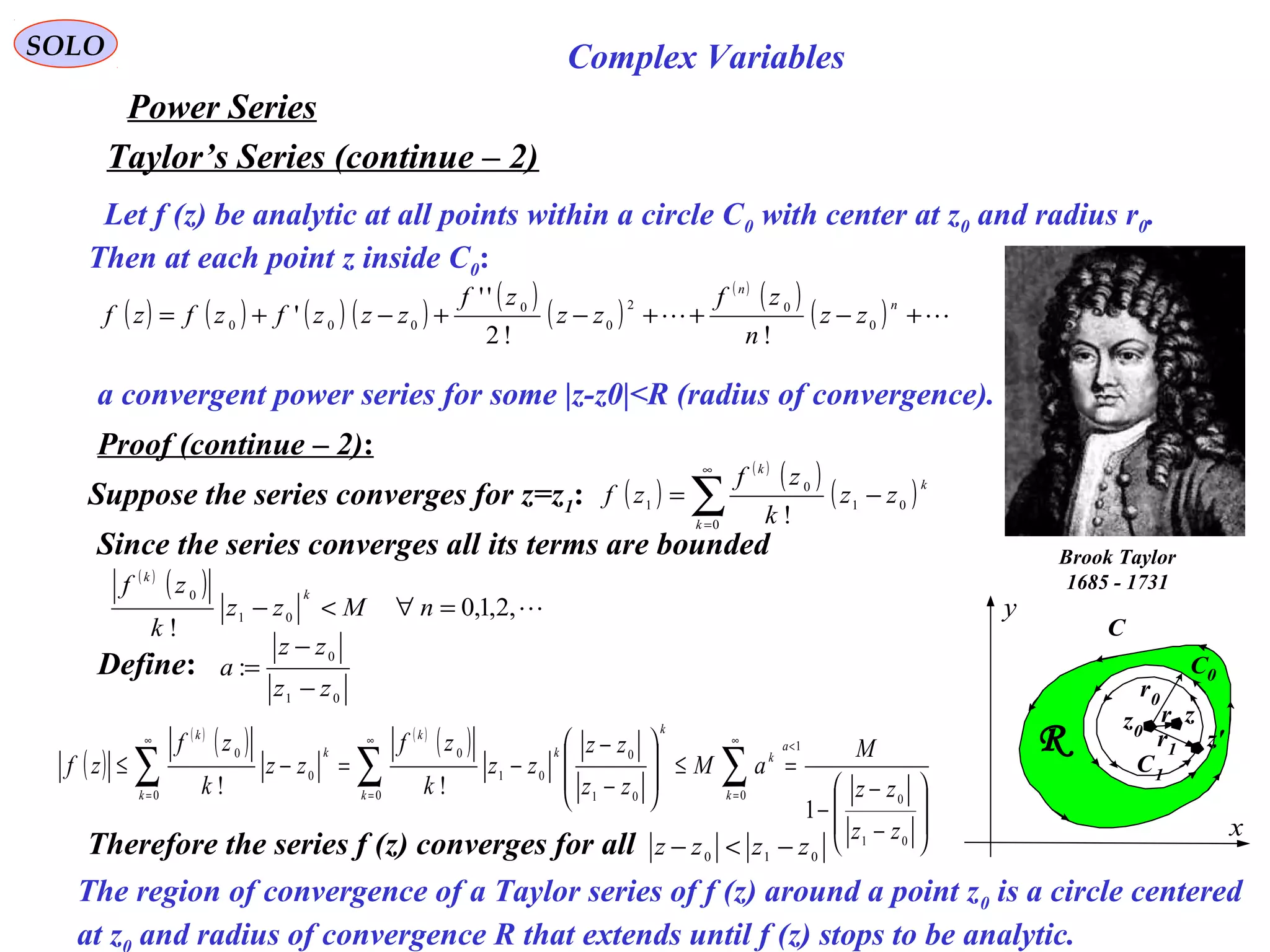 89
SOLO Complex Variables
Let f (z) be analytic at all points within a circle C0 with center at z0 and radius r0.
Then at each point z inside C0:
Taylor’s Series (continue – 2)
( ) ( ) ( ) ( )
( )
( )
( )
( )
( )  +−++−+−+=
n
n
zz
n
zf
zz
zf
zzzfzfzf 0
02
0
0
000
!!2
''
'
Power Series
Brook Taylor
1685 - 1731
a convergent power series for some |z-z0|<R (radius of convergence).
C
x
y
R
z0
C0
C1
z
z'
r0
r1
r
Proof (continue – 2):
( )
( )
( )
( )∑
∞
=
−=
0
01
0
1
!k
k
k
zz
k
zf
zfSuppose the series converges for z=z1:
( )
( )
( ) ( )
( )








−
−
−
=≤








−
−
−=−≤
<∞
=
∞
=
∞
=
∑∑∑
01
0
1
001
0
0
01
0
0
0
0
1
!!
zz
zz
M
aM
zz
zz
zz
k
zf
zz
k
zf
zf
a
k
k
k
k
k
k
k
k
k
Since the series converges all its terms are bounded
( )
( )
,2,1,0
!
01
0
=∀<− nMzz
k
zf k
k
Define:
01
0
:
zz
zz
a
−
−
=
Therefore the series f (z) converges for all 010 zzzz −<−
The region of convergence of a Taylor series of f (z) around a point z0 is a circle centered
at z and radius of convergence R that extends until f (z) stops to be analytic.
 