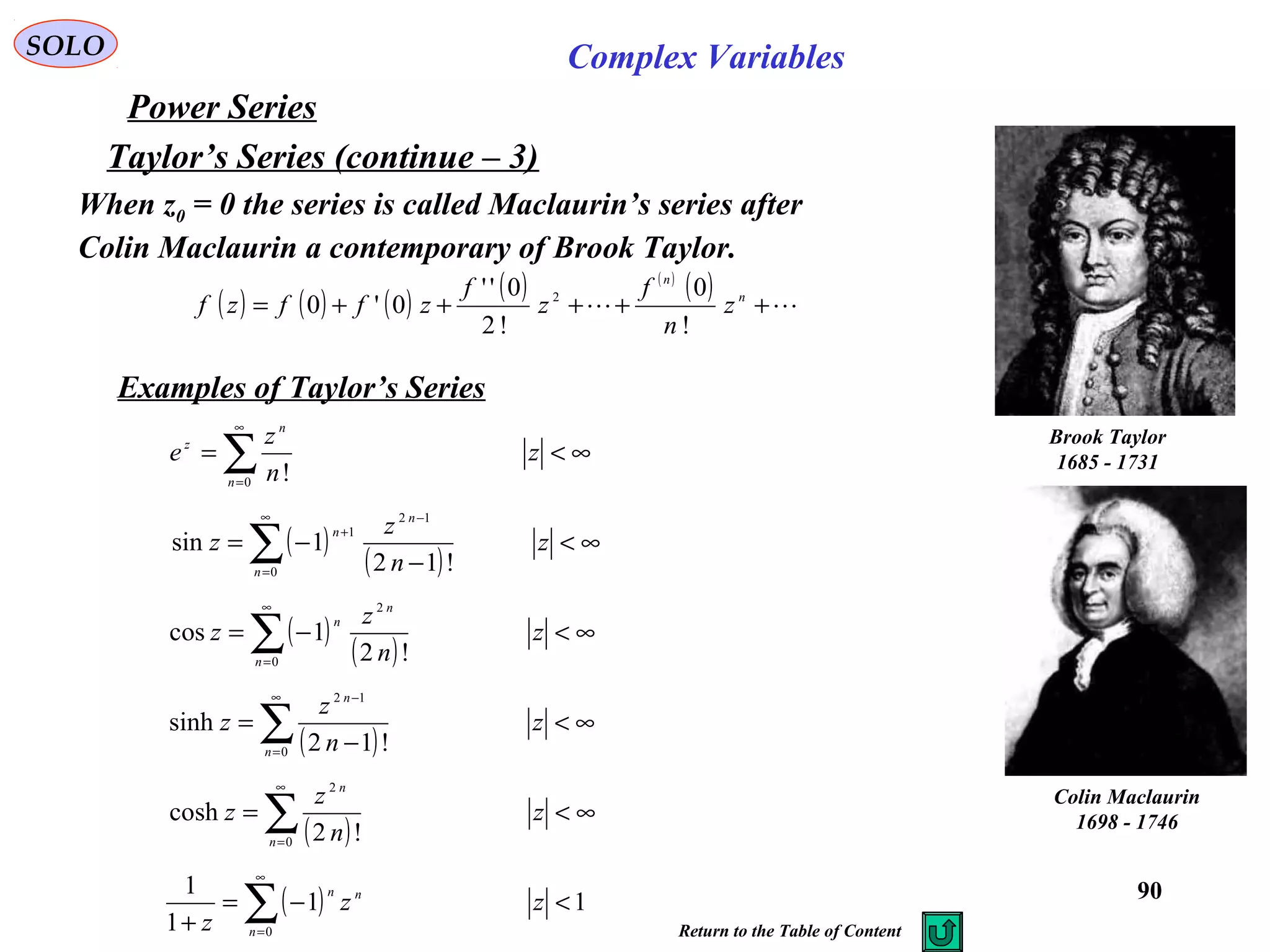90
SOLO Complex Variables
Taylor’s Series (continue – 3)
( ) ( ) ( ) ( ) ( )
( )
 +++++= n
n
z
n
f
z
f
zffzf
!
0
!2
0''
0'0 2
Power Series
Brook Taylor
1685 - 1731
When z0 = 0 the series is called Maclaurin’s series after
Colin Maclaurin a contemporary of Brook Taylor.
Colin Maclaurin
1698 - 1746
Examples of Taylor’s Series
∞<= ∑
∞
=
z
n
z
e
n
n
z
0 !
( )
( )
∞<
−
−= ∑
∞
=
−
+
z
n
z
z
n
n
n
0
12
1
!12
1sin
( )
( )
∞<−= ∑
∞
=
z
n
z
z
n
n
n
0
2
!2
1cos
( )
∞<
−
= ∑
∞
=
−
z
n
z
z
n
n
0
12
!12
sinh
( )
∞<= ∑
∞
=
z
n
z
z
n
n
0
2
!2
cosh
( ) 11
1
1
0
<−=
+ ∑
∞
=
zz
z n
nn
Return to the Table of Content
 