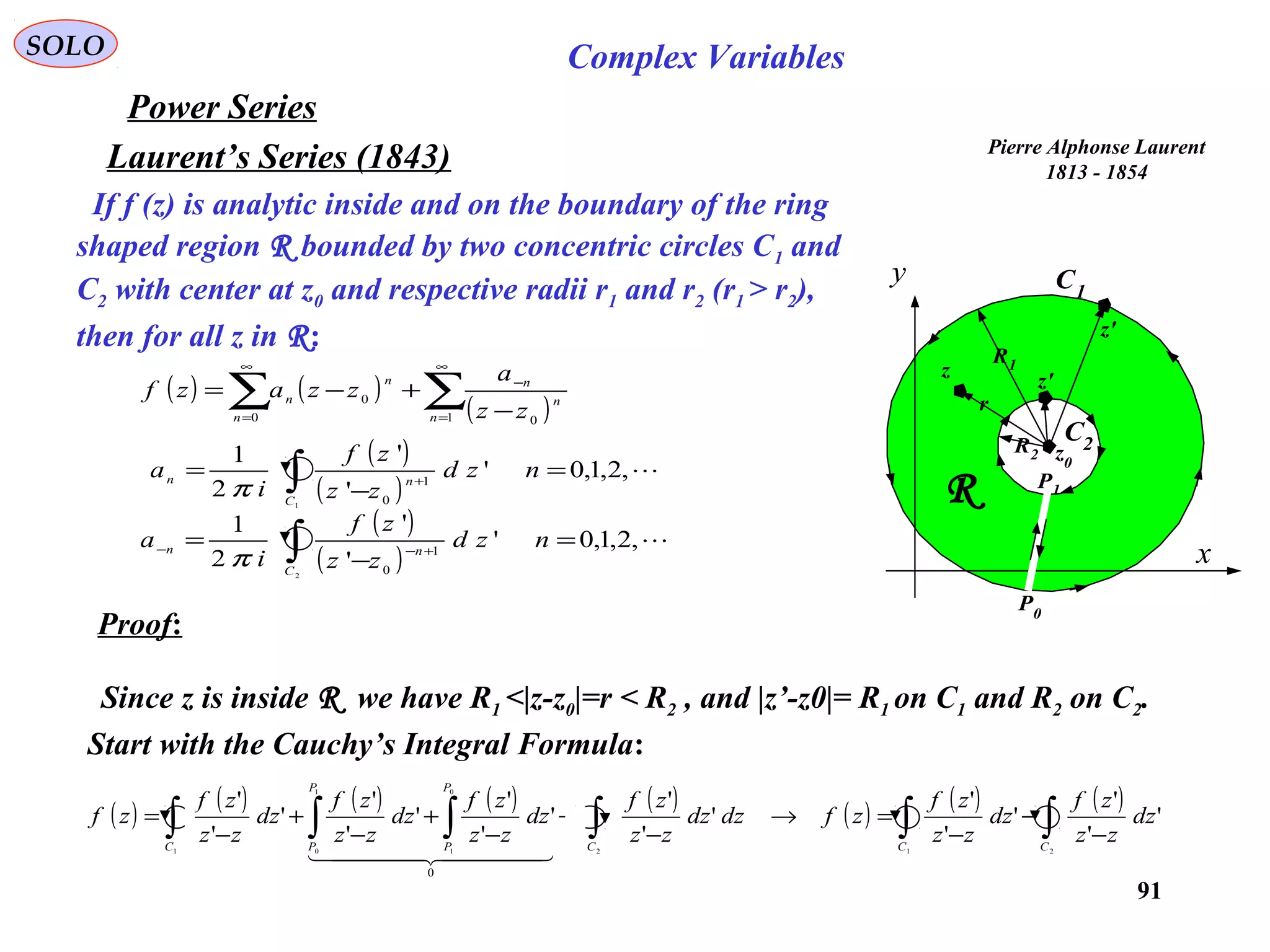 91
SOLO Complex Variables
Laurent’s Series (1843)
Power Series
If f (z) is analytic inside and on the boundary of the ring
shaped region R bounded by two concentric circles C1 and
C2 with center at z0 and respective radii r1 and r2 (r1 > r2),
then for all z in R:
Pierre Alphonse Laurent
1813 - 1854
C1
x
y
R
C2R2
R1
z0
z
z'
r
P1
P0
z'( ) ( )
( )∑∑
∞
=
−
∞
= −
+−=
1 00
0
n
n
n
n
n
n
zz
a
zzazf
( )
( )
,2,1,0'
'
'
2
1
2
1
0
=
−
= ∫ +−−
nzd
zz
zf
i
a
C
nn
π
( )
( )
,2,1,0'
'
'
2
1
1
1
0
=
−
= ∫ +
nzd
zz
zf
i
a
C
nn
π
Proof:
Since z is inside R we have R1 <|z-z0|=r < R2 , and |z’-z0|= R1 on C1 and R2 on C2.
Start with the Cauchy’s Integral Formula:
( ) ( ) ( ) ( ) ( ) ( ) ( ) ( )
∫∫∫∫∫∫ −
−
−
=→
−
+
−
+
−
+
−
=
212
0
1
1
01
'
'
'
'
'
'
'
'
'
'
'
'
'
'
'
'
'
'
0
CCC
P
P
P
PC
dz
zz
zf
dz
zz
zf
zfdzdz
zz
zf
dz
zz
zf
dz
zz
zf
dz
zz
zf
zf
  
 