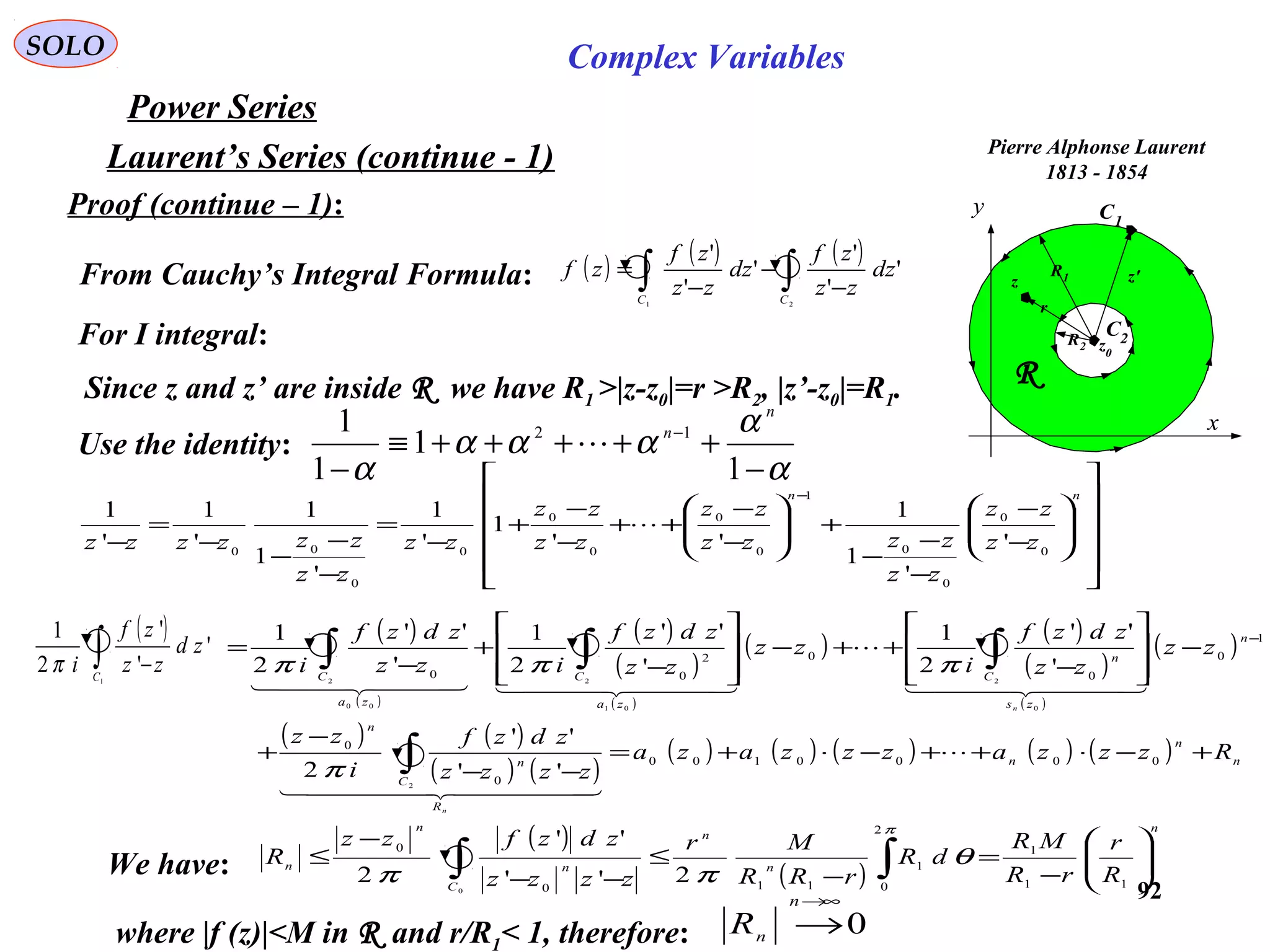 92
SOLO Complex Variables
Laurent’s Series (continue - 1)
Power Series
Pierre Alphonse Laurent
1813 - 1854
C1
x
y
R
C2R2
R1
z0
z z'
r
Proof (continue – 1):
Since z and z’ are inside R we have R1 >|z-z0|=r >R2, |z’-z0|=R1.
From Cauchy’s Integral Formula: ( ) ( ) ( )
∫∫ −
−
−
=
21
'
'
'
'
'
'
CC
dz
zz
zf
dz
zz
zf
zf
Use the identity:
α
α
ααα
α −
+++++≡
−
−
1
1
1
1 12
n
n

For I integral:




















−
−
−
−
−
+







−
−
++
−
−
+
−
=
−
−
−
−
=
−
− nn
zz
zz
zz
zzzz
zz
zz
zz
zz
zz
zzzzzz 0
0
0
0
1
0
0
0
0
0
0
00
'
'
1
1
''
1
'
1
'
1
1
'
1
'
1

( )
( )
( )
( )
( )
( ) ( )
( )
( )
( )
( ) ( )
( ) ( )
( ) ( ) ( ) ( ) ( ) n
n
n
R
C
n
n
n
zs
C
n
za
C
za
C
Rzzzazzzaza
zzzz
zdzf
i
zz
zz
zz
zdzf
i
zz
zz
zdzf
izz
zdzf
i
n
n
+−⋅++−⋅+=
−−
−
+
−








−
++−








−
+
−
=
∫
∫∫∫
−
0000100
0
0
1
0
0
02
00
2
0
2
01
2
00
2
''
''
2
'
''
2
1
'
''
2
1
'
''
2
1

  
  

    
π
πππ
( )
∫ −1
'
'
'
2
1
C
zd
zz
zf
iπ
We have:
( )
( )
n
n
n
C
n
n
n
R
r
rR
MR
dR
rRR
Mr
zzzz
zdzfzz
R 





−
=
−
≤
−−
−
≤ ∫∫ 11
1
2
0
1
110
0
2''
''
2 0
π
θ
ππ
where |f (z)|<M in R and r/R1< 1, therefore: 0
∞→
→
n
nR
 