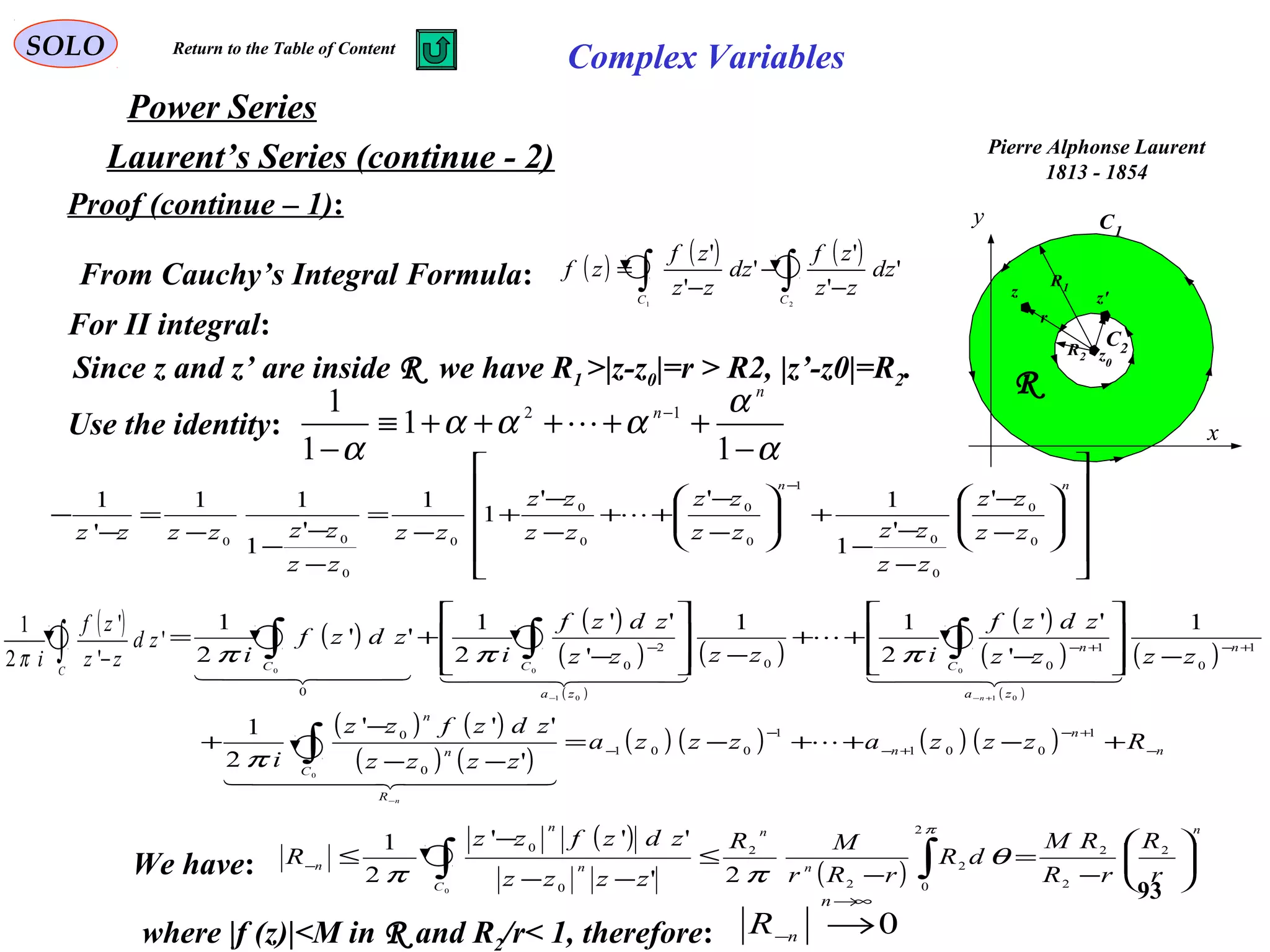 93
SOLO Complex Variables
Laurent’s Series (continue - 2)
Power Series
Pierre Alphonse Laurent
1813 - 1854
C1
x
y
R
C2R2
R1
z0
z z'
r
Proof (continue – 1):
Since z and z’ are inside R we have R1 >|z-z0|=r > R2, |z’-z0|=R2.
From Cauchy’s Integral Formula: ( ) ( ) ( )
∫∫ −
−
−
=
21
'
'
'
'
'
'
CC
dz
zz
zf
dz
zz
zf
zf
Use the identity:
α
α
ααα
α −
+++++≡
−
−
1
1
1
1 12
n
n

For II integral:




















−
−
−
−
−
+







−
−
++
−
−
+
−
=
−
−
−
−
=
−
−
− nn
zz
zz
zz
zzzz
zz
zz
zz
zz
zz
zzzzzz 0
0
0
0
1
0
0
0
0
0
0
00
'
'
1
1''
1
1
'
1
11
'
1

( ) ( )
( )
( )
( )
( )
( )
( )
( )
( ) ( )
( ) ( )
( ) ( ) ( ) ( ) n
n
n
R
C
n
n
n
za
C
n
za
CC
Rzzzazzza
zzzz
zdzfzz
i
zzzz
zdzf
izzzz
zdzf
i
zdzf
i
n
n
−
+−
+−
−
−
+−+−−
+−++−=
−−
−
+
−







−
++
−







−
+=
−
+−−
∫
∫∫∫
1
001
1
001
0
0
1
0
1
00
2
0
0
0
01
0
01
00
'
'''
2
1
1
'
''
2
11
'
''
2
1
''
2
1

  
  

    
π
πππ
( )
∫ −C
zd
zz
zf
i
'
'
'
2
1
π
We have:
( )
( )
n
n
n
C
n
n
n
r
R
rR
RM
dR
rRr
MR
zzzz
zdzfzz
R 





−
=
−
≤
−−
−
≤ ∫∫−
2
2
2
2
0
2
2
2
0
0
2'
'''
2
1
0
π
θ
ππ
where |f (z)|<M in R and R2/r< 1, therefore: 0
∞→
− →
n
nR
Return to the Table of Content
 