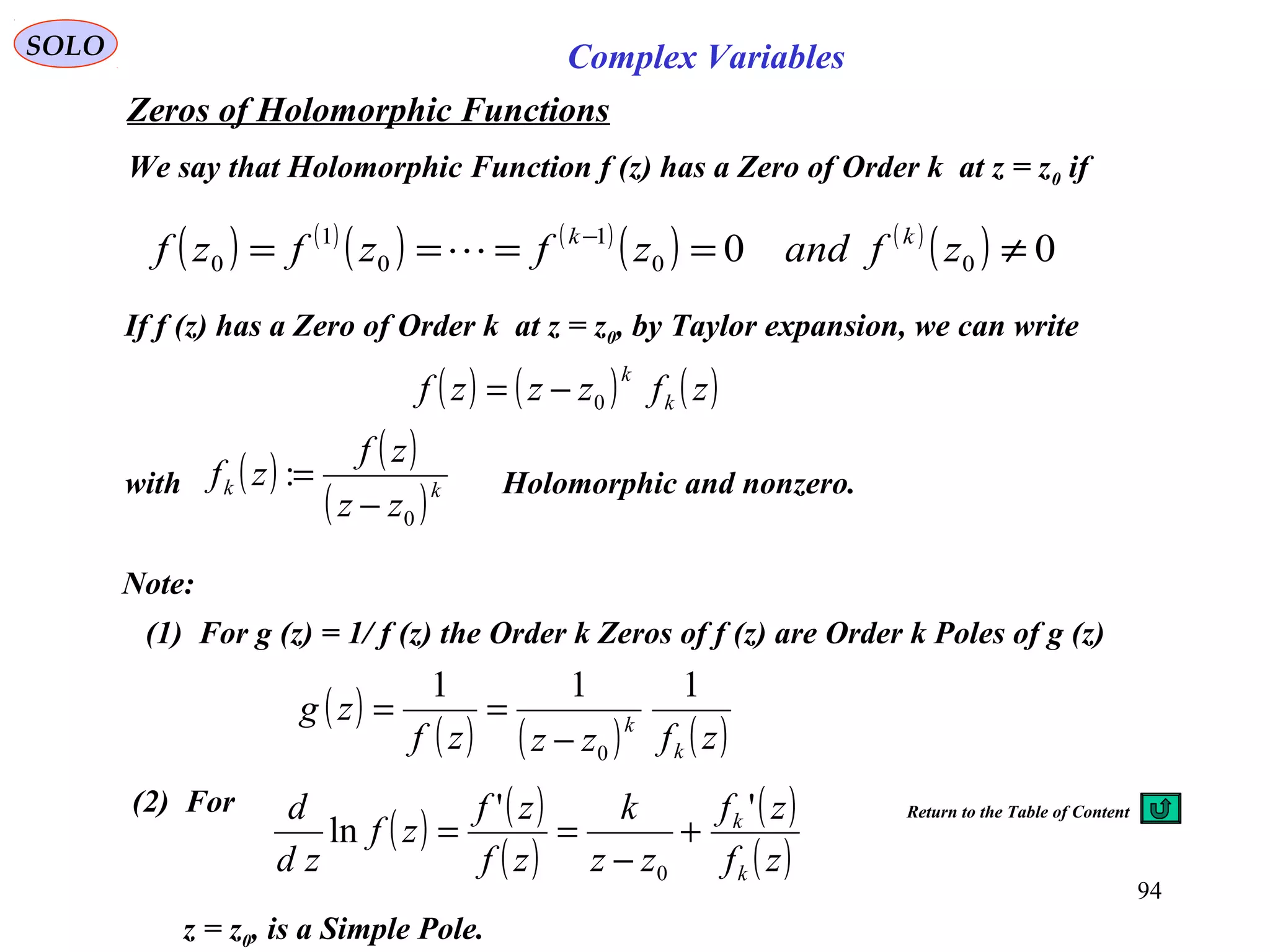 94
SOLO Complex Variables
Zeros of Holomorphic Functions
( ) ( )
( ) ( )
( ) ( )
( ) 00 00
1
0
1
0 ≠==== −
zfandzfzfzf kk

We say that Holomorphic Function f (z) has a Zero of Order k at z = z0 if
If f (z) has a Zero of Order k at z = z0, by Taylor expansion, we can write
with Holomorphic and nonzero.
( ) ( ) ( )zfzzzf k
k
0−=
( ) ( )
( )kk
zz
zf
zf
0
:
−
=
Note:
(1) For g (z) = 1/ f (z) the Order k Zeros of f (z) are Order k Poles of g (z)
( )
( ) ( ) ( )zfzzzf
zg
k
k
111
0−
==
(2) For
( ) ( )
( )
( )
( )zf
zf
zz
k
zf
zf
zf
zd
d
k
k ''
ln
0
+
−
==
z = z0, is a Simple Pole.
Return to the Table of Content
 