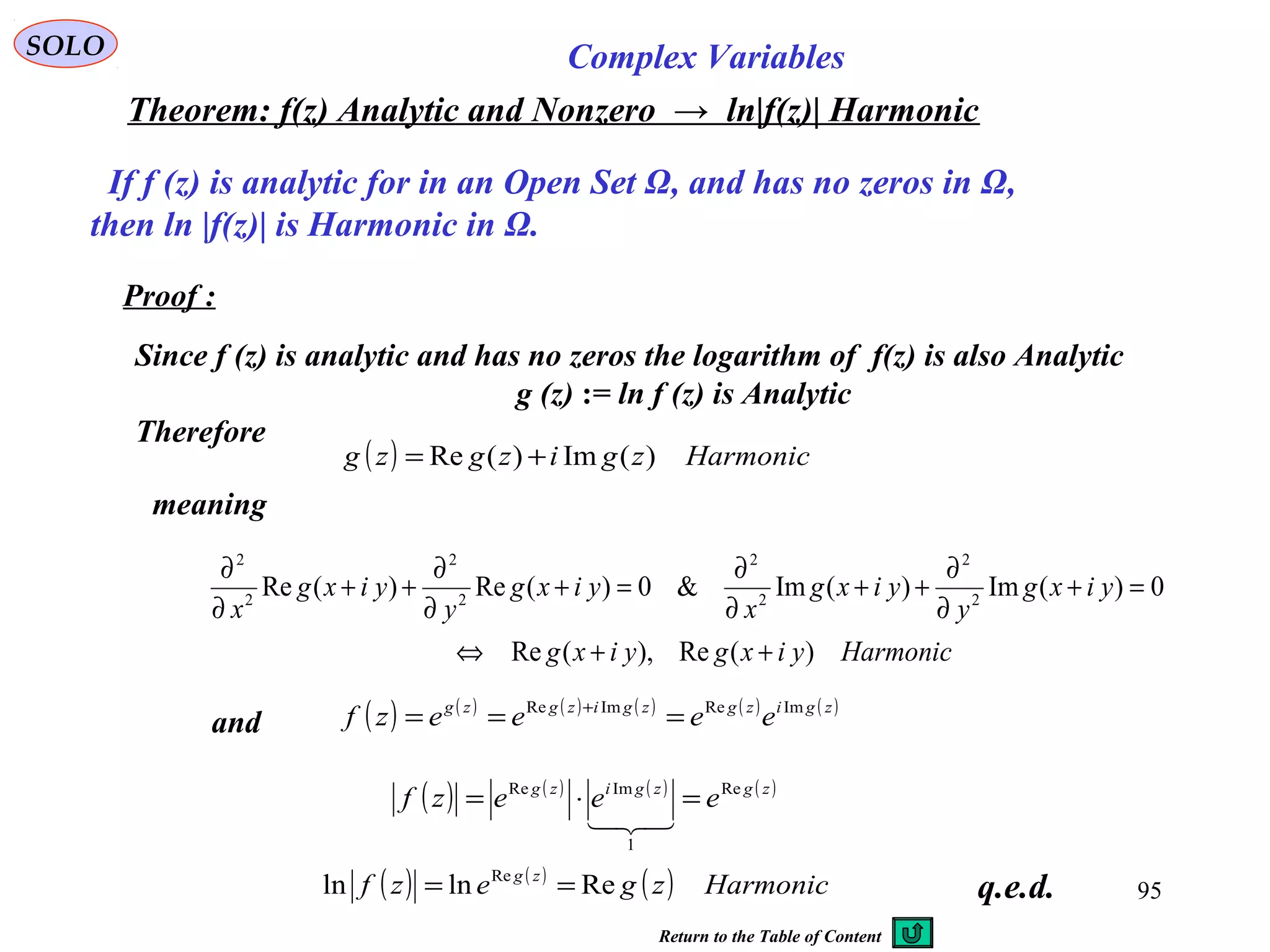 95
SOLO Complex Variables
Theorem: f(z) Analytic and Nonzero → ln|f(z)| Harmonic
If f (z) is analytic for in an Open Set Ω, and has no zeros in Ω,
then ln |f(z)| is Harmonic in Ω.
Proof :
Since f (z) is analytic and has no zeros the logarithm of f(z) is also Analytic
g (z) := ln f (z) is Analytic
Therefore
q.e.d.
( ) ( ) ( ) ( ) ( ) ( )zgizgzgizgzg
eeeezf ImReImRe
=== +
and
( ) Harmoniczgizgzg )(Im)(Re +=
( ) ( ) ( ) ( )zgzgizg
eeezf Re
1
ImRe
=⋅=

( ) ( )
( ) Harmoniczgezf zg
Relnln Re
==
meaning
Harmonicyixgyixg
yixg
y
yixg
x
yixg
y
yixg
x
)(Re),(Re
0)(Im)(Im&0)(Re)(Re 2
2
2
2
2
2
2
2
++⇔
=+
∂
∂
++
∂
∂
=+
∂
∂
++
∂
∂
Return to the Table of Content
 