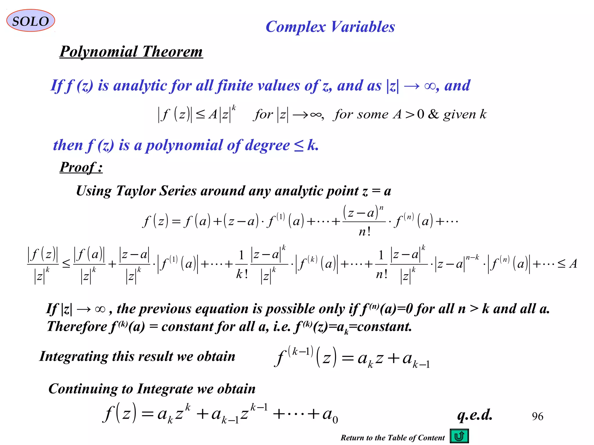 96
SOLO Complex Variables
Polynomial Theorem
If f (z) is analytic for all finite values of z, and as |z| → ∞, and
then f (z) is a polynomial of degree ≤ k.
Proof :
Integrating this result we obtain
q.e.d.
( ) kgivenAsomeforzforzAzf
k
&0, >∞→≤
Using Taylor Series around any analytic point z = a
( ) ( ) ( ) ( )
( ) ( ) ( )
( )  +⋅
−
++⋅−+= af
n
az
afazafzf n
n
!
1
( ) ( ) ( )
( ) ( )
( ) ( )
( ) Aafaz
z
az
n
af
z
az
k
af
z
az
z
af
z
zf nkn
k
k
k
k
k
kkk
≤+⋅−⋅
−
++⋅
−
++⋅
−
+≤
−

!
1
!
11
If |z| → ∞ , the previous equation is possible only if f(n)
(a)=0 for all n > k and all a.
Therefore f (k)
(a) = constant for all a, i.e. f (k)
(z)=ak=constant.
( ) 0
1
1 azazazf k
k
k
k +++= −
− 
Continuing to Integrate we obtain
( )
( ) 1
1
−
−
+= kk
k
azazf
Return to the Table of Content
 