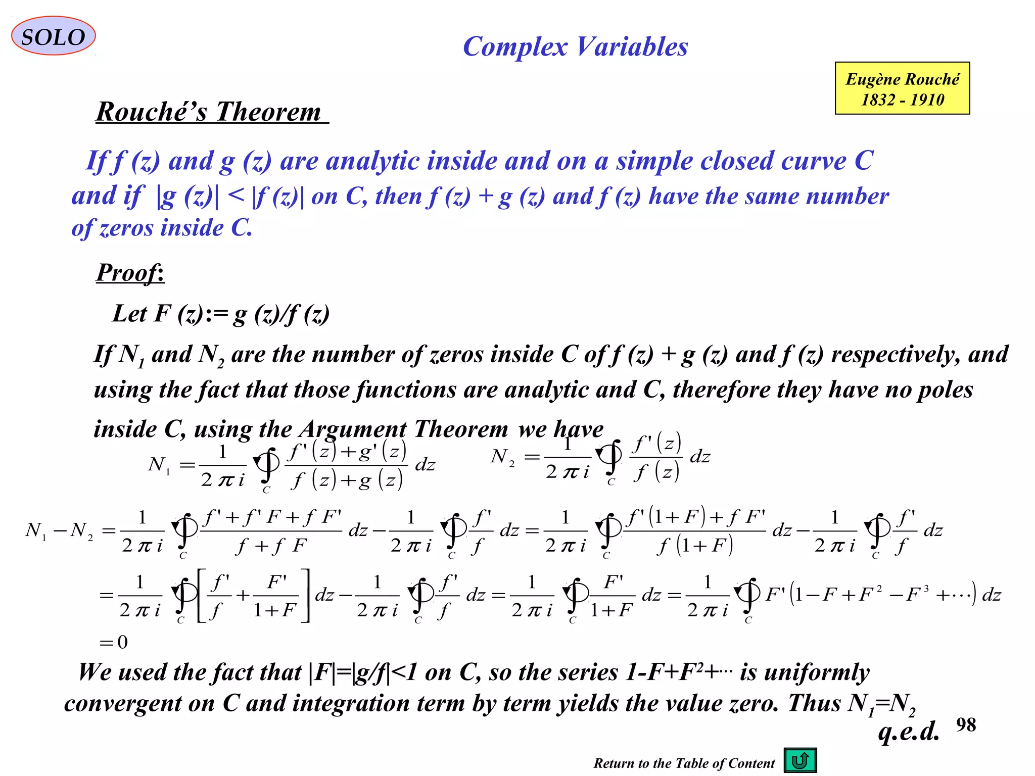 98
SOLO Complex Variables
Rouché’s Theorem
Eugène Rouché
1832 - 1910
If f (z) and g (z) are analytic inside and on a simple closed curve C
and if |g (z)| < |f (z)| on C, then f (z) + g (z) and f (z) have the same number
of zeros inside C.
Proof:
Let F (z):= g (z)/f (z)
If N1 and N2 are the number of zeros inside C of f (z) + g (z) and f (z) respectively, and
using the fact that those functions are analytic and C, therefore they have no poles
inside C, using the Argument Theorem we have ( )
( )∫=
C
dz
zf
zf
i
N
'
2
1
2
π
( ) ( )
( ) ( )∫ +
+
=
C
dz
zgzf
zgzf
i
N
''
2
1
1
π
( )
( )
( )
0
1'
2
1
1
'
2
1'
2
1
1
''
2
1
'
2
1
1
'1'
2
1'
2
1'''
2
1
32
21
=
+−+−=
+
=−





+
+=
−
+
++
=−
+
++
=−
∫∫∫∫
∫∫∫∫
CCCC
CCCC
dzFFFF
i
dz
F
F
i
dz
f
f
i
dz
F
F
f
f
i
dz
f
f
i
dz
Ff
FfFf
i
dz
f
f
i
dz
Fff
FfFff
i
NN

ππππ
ππππ
We used the fact that |F|=|g/f|<1 on C, so the series 1-F+F2
+…
is uniformly
convergent on C and integration term by term yields the value zero. Thus N1=N2
q.e.d.
Return to the Table of Content
 