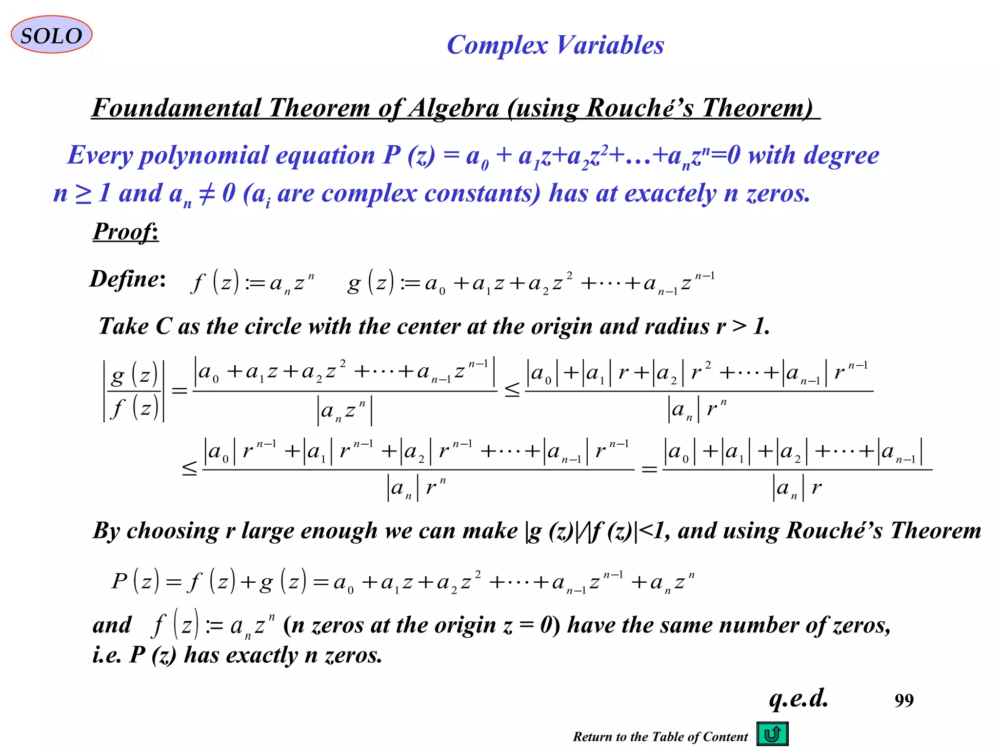 99
SOLO Complex Variables
Foundamental Theorem of Algebra (using Rouché’s Theorem)
Every polynomial equation P (z) = a0 + a1z+a2z2
+…+anzn
=0 with degree
n ≥ 1 and an ≠ 0 (ai are complex constants) has at exactely n zeros.
Proof:
Define:
Take C as the circle with the center at the origin and radius r > 1.
q.e.d.
( ) n
n zazf =: ( ) 1
1
2
210
: −
−
++++= n
n
zazazaazg 
( )
( )
ra
aaaa
ra
rararara
ra
rararaa
za
zazazaa
zf
zg
n
n
n
n
n
n
nnn
n
n
n
n
n
n
n
n
1210
1
1
1
2
1
1
1
0
1
1
2
210
1
1
2
210
−
−
−
−−−
−
−
−
−
++++
=
++++
≤
++++
≤
++++
=


By choosing r large enough we can make |g (z)|/|f (z)|<1, and using Rouché’s Theorem
( ) ( ) ( ) n
n
n
n zazazazaazgzfzP +++++=+= −
−
1
1
2
210 
and (n zeros at the origin z = 0) have the same number of zeros,
i.e. P (z) has exactly n zeros.
( ) n
n zazf =:
Return to the Table of Content
 
