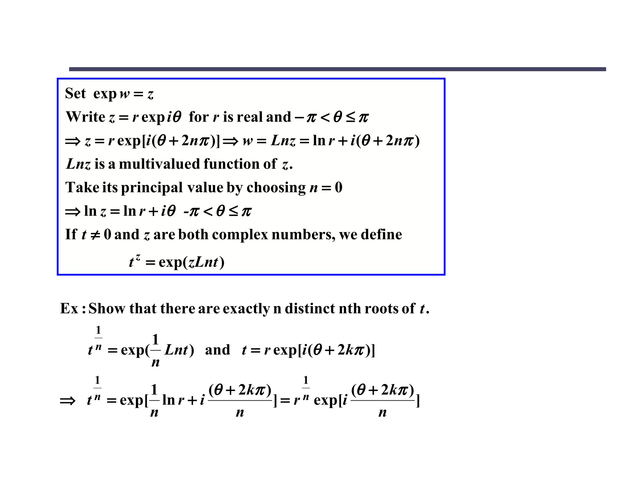 Set exp w = z
Write z = r exp iθ for r is real and − π < θ ≤ π
⇒ z = r exp[i (θ + 2nπ )] ⇒ w = Lnz = ln r + i (θ + 2nπ )
Lnz is a multivalued function of z .
Take its principal value by choosing n = 0
⇒ ln z = ln r + iθ -π < θ ≤ π
If t ≠ 0 and z are both complex numbers, we define
            t z = exp( zLnt )

Ex : Show that there are exactly n distinct nth roots of t .
     1
               1
    tn   = exp( Lnt ) and t = r exp[i (θ + 2kπ )]
               n
     1                                    1
               1         (θ + 2kπ )               (θ + 2kπ )
⇒   tn   = exp[ ln r + i            ] = r n exp[i            ]
               n             n                        n
 