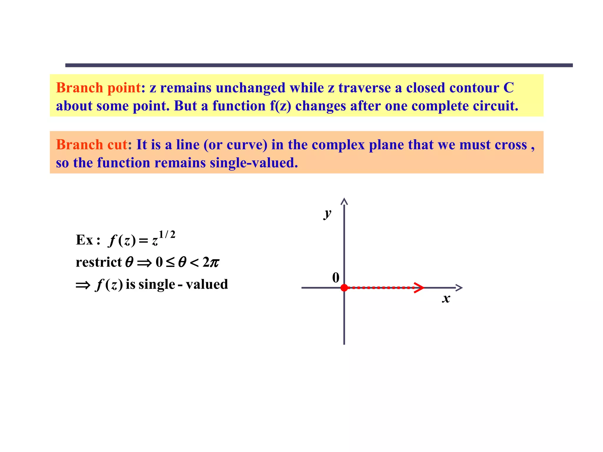 Branch point: z remains unchanged while z traverse a closed contour C
about some point. But a function f(z) changes after one complete circuit.

Branch cut: It is a line (or curve) in the complex plane that we must cross ,
so the function remains single-valued.


                                           y
   Ex : f ( z ) = z 1 / 2
   restrict θ ⇒ 0 ≤ θ < 2π
   ⇒ f ( z ) is single - valued                0
                                                              x
 