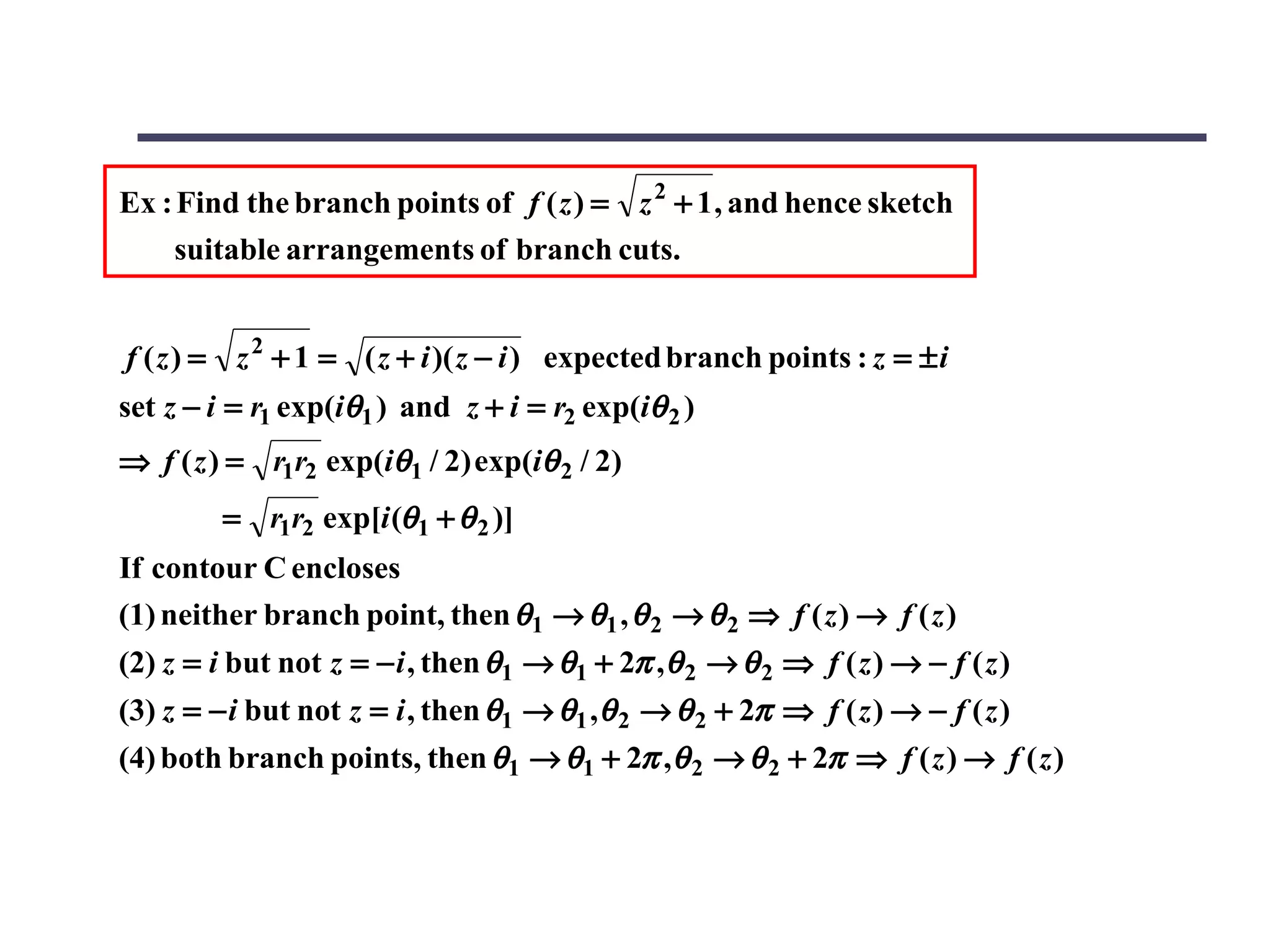 Ex : Find the branch points of f ( z ) = z 2 + 1 , and hence sketch
    suitable arrangements of branch cuts.


f ( z ) = z 2 + 1 = ( z + i )( z − i ) expected branch points : z = ± i
set z − i = r1 exp(iθ1 ) and z + i = r2 exp(iθ 2 )
⇒ f ( z ) = r1r2 exp(iθ1 / 2) exp(iθ 2 / 2)
         = r1r2 exp[i (θ1 + θ 2 )]
If contour C encloses
(1) neither branch point, then θ1 → θ1 , θ 2 → θ 2 ⇒ f ( z ) → f ( z )
(2) z = i but not z = − i , then θ1 → θ1 + 2π , θ 2 → θ 2 ⇒ f ( z ) → − f ( z )
(3) z = − i but not z = i , then θ1 → θ1 , θ 2 → θ 2 + 2π ⇒ f ( z ) → − f ( z )
(4) both branch points, then θ1 → θ1 + 2π ,θ 2 → θ 2 + 2π ⇒ f ( z ) → f ( z )
 