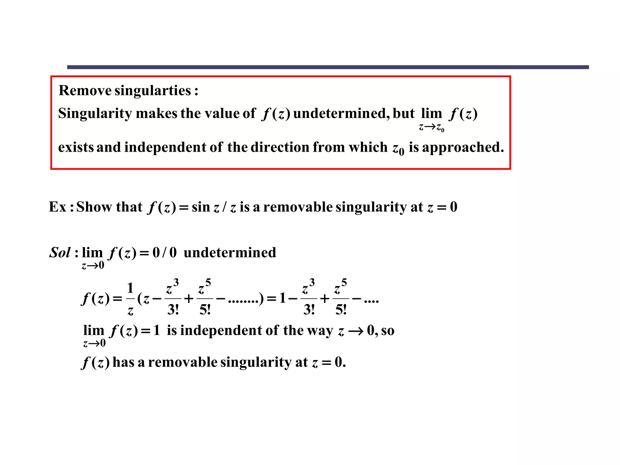Remove singularties :
 Singularity makes the value of f ( z ) undetermined, but lim f ( z )
                                                               z→ z0
 exists and independent of the direction from which z0 is approached.


Ex : Show that f ( z ) = sin z / z is a removable singularity at z = 0

Sol : lim f ( z ) = 0 / 0 undetermined
     z →0

             1       z3 z5                     z3 z5
     f (z) = (z −        +   − ........) = 1 −   +   − ....
             z       3! 5!                     3! 5!
     lim f ( z ) = 1 is independent of the way z → 0, so
     z →0
     f ( z ) has a removable singularity at z = 0.
 