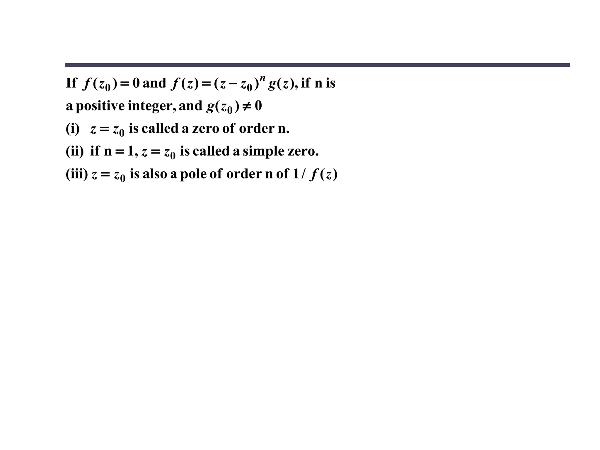 If f ( z0 ) = 0 and f ( z ) = ( z − z0 )n g ( z ), if n is
a positive integer, and g( z0 ) ≠ 0
(i) z = z0 is called a zero of order n.
(ii) if n = 1, z = z0 is called a simple zero.
(iii) z = z0 is also a pole of order n of 1 / f ( z )
 
