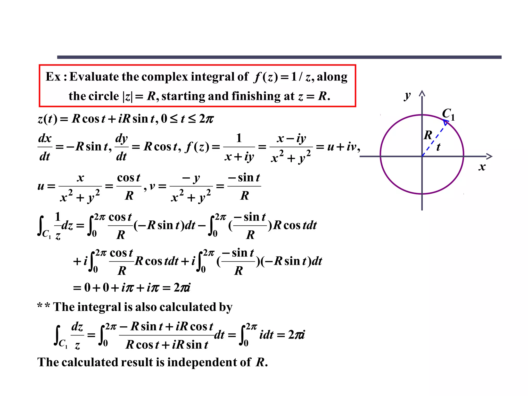 Ex : Evaluate the complex integral of f ( z ) = 1 / z , along
       the circle |z| = R, starting and finishing at z = R.                 y
z ( t ) = R cos t + iR sin t , 0 ≤ t ≤ 2π                                               C1
dx                   dy                          1      x − iy                  R
       = − R sin t ,    = R cos t , f ( z ) =         = 2      = u + iv ,           t
dt                   dt                        x + iy x + y 2
                                                                                             x
           x         cos t         −y          − sin t
u= 2             =         ,v = 2            =
        x + y2         R         x + y2           R
    1       2π cos t                   2π − sin t
∫C1 z dz = ∫0 R (− R sin t )dt − ∫0 ( R ) R cos tdt
             2π cos t                2π − sin t
        + i∫          R cos tdt + i ∫ (         )( − R sin t )dt
            0    R                   0     R
        = 0 + 0 + iπ + iπ = 2πi
* * The integral is also calculated by
        dz     2π − R sin t + iR cos t       2π
    ∫C1 z 0 R cos t + iR sin t
           =∫                          dt = ∫ idt = 2πi
                                             0

The calculated result is independent of R.
 