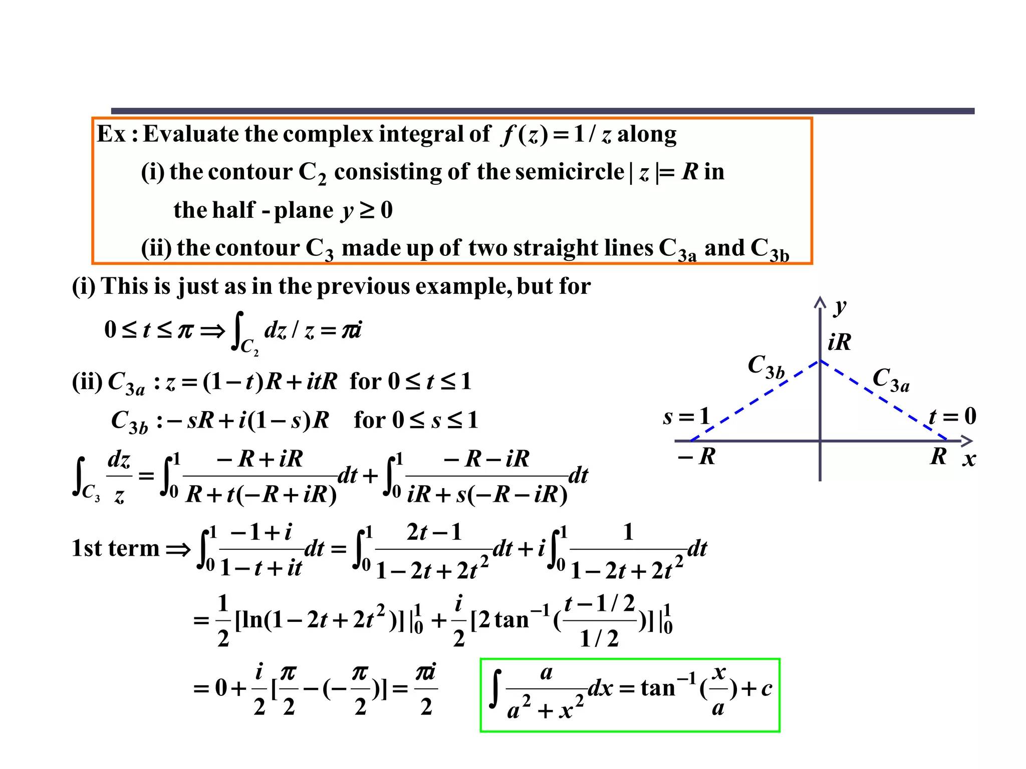 Ex : Evaluate the complex integral of f ( z ) = 1 / z along
      (i) the contour C 2 consisting of the semicircle | z |= R in
            the half - plane y ≥ 0
        (ii) the contour C 3 made up of two straight lines C 3a and C 3b
(i) This is just as in the previous example, but for
                                                                                      y
   0 ≤ t ≤ π ⇒ ∫ dz / z = πi                                                         iR
                   C2
                                                                              C 3b
(ii) C 3a : z = (1 − t ) R + itR for 0 ≤ t ≤ 1                                            C 3a
    C 3b : − sR + i (1 − s ) R for 0 ≤ s ≤ 1                        s=1                          t=0
    dz    1    − R + iR             1      − R − iR                       −R                     R x
∫C3 z 0 R + t (− R + iR) 0 iR + s(− R − iR)
       =∫                    dt + ∫                         dt

             1 −1+ i             1    2t − 1              1       1
1st term ⇒ ∫              dt = ∫                 dt + i ∫                 dt
             0 1 − t + it       0 1 − 2 t + 2t 2         0 1 − 2t + 2t 2

              1                             i              t −1/ 2 1
            = [ln(1 − 2t + 2t 2 )] |1 + [2 tan −1 (
                                       0                            )] |0
              2                             2                1/ 2
                   i π         π       πi             a                      x
            = 0 + [ − ( − )] =                  ∫ a2 + x2     dx = tan −1 ( ) + c
                   2 2         2        2                                    a
 