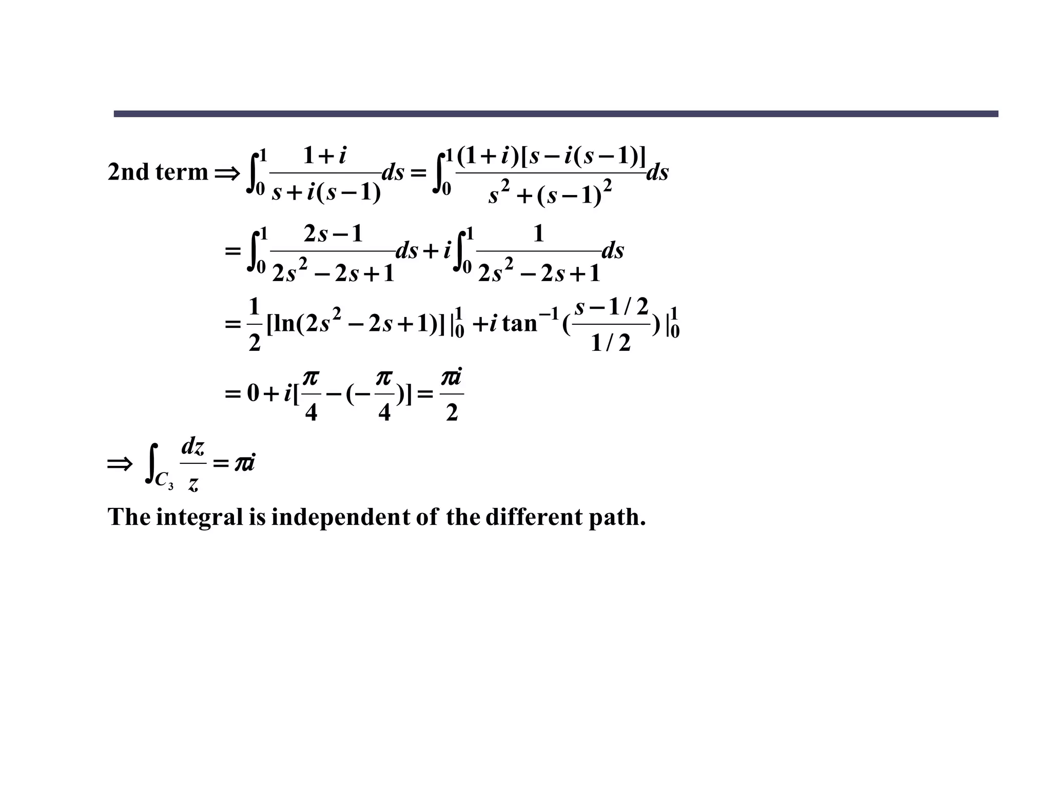 1  1+ i               1 (1 + i )[ s − i ( s − 1)]
2nd term ⇒ ∫                   ds = ∫                            ds
              0 s + i ( s − 1)       0       2
                                            s + ( s − 1)    2

                1   2s − 1             1      1
           =∫                ds + i ∫                  ds
              0 2s 2 − 2s + 1         0 2s 2 − 2s + 1

             1                                      s −1/ 2 1
           = [ln( 2 s 2 − 2 s + 1)] |1 + i tan −1 (
                                     0                     ) |0
             2                                        1/ 2
                   π       π      πi
           = 0 + i[ − ( − )] =
                    4      4       2
       dz
⇒  ∫C3 z = πi
The integral is independent of the different path.
 