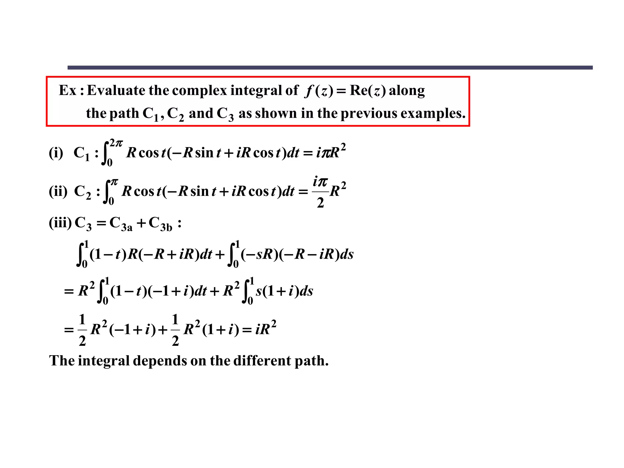Ex : Evaluate the complex integral of f ( z ) = Re( z ) along
      the path C1 , C 2 and C 3 as shown in the previous examples.
                  2π
(i) C1 : ∫             R cos t ( − R sin t + iR cos t )dt = iπR 2
               0
                  π                                       iπ 2
(ii) C 2 : ∫ R cos t ( − R sin t + iR cos t )dt =            R
               0                                           2
(iii) C 3 = C 3a + C 3b :
        1                                  1
       ∫0   (1 − t ) R( − R + iR )dt + ∫ ( − sR )( − R − iR )ds
                                           0
              1                                1
   = R 2 ∫ (1 − t )( −1 + i )dt + R 2 ∫ s(1 + i )ds
              0                                0
    1 2             1
   =  R ( −1 + i ) + R 2 (1 + i ) = iR 2
    2               2
The integral depends on the different path.
 