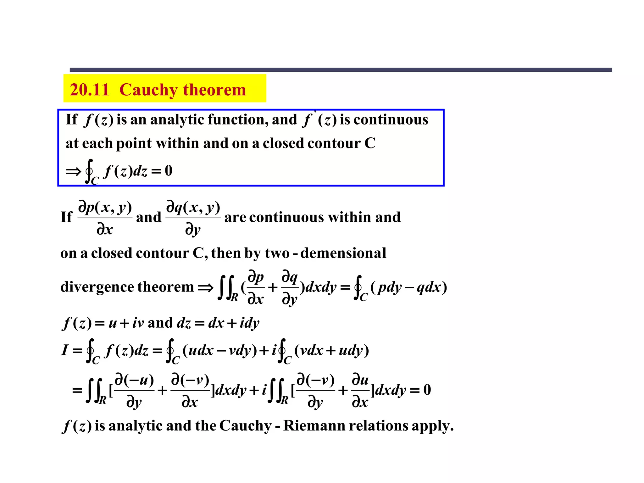 20.11 Cauchy theorem
If f ( z ) is an analytic function, and f ' ( z ) is continuous
at each point within and on a closed contour C
⇒ ∫ f ( z )dz = 0
       C

   ∂p( x , y )     ∂q( x , y )
If             and             are continuous within and
        ∂x            ∂y
on a closed contour C, then by two - demensional
                                   ∂p ∂q
divergence theorem ⇒ ∫∫ ( + )dxdy = ∫ ( pdy − qdx )
                                R ∂x    ∂y        C

f ( z ) = u + iv and dz = dx + idy
I = ∫ f ( z )dz = ∫ ( udx − vdy ) + i ∫ (vdx + udy )
       C          C                  C
            ∂ ( − u) ∂ ( − v )                ∂ ( − v ) ∂u
     = ∫∫ [         +          ]dxdy + i ∫∫ [          + ]dxdy = 0
         R     ∂y      ∂x                  R    ∂y      ∂x
f ( z ) is analytic and the Cauchy - Riemann relations apply.
 