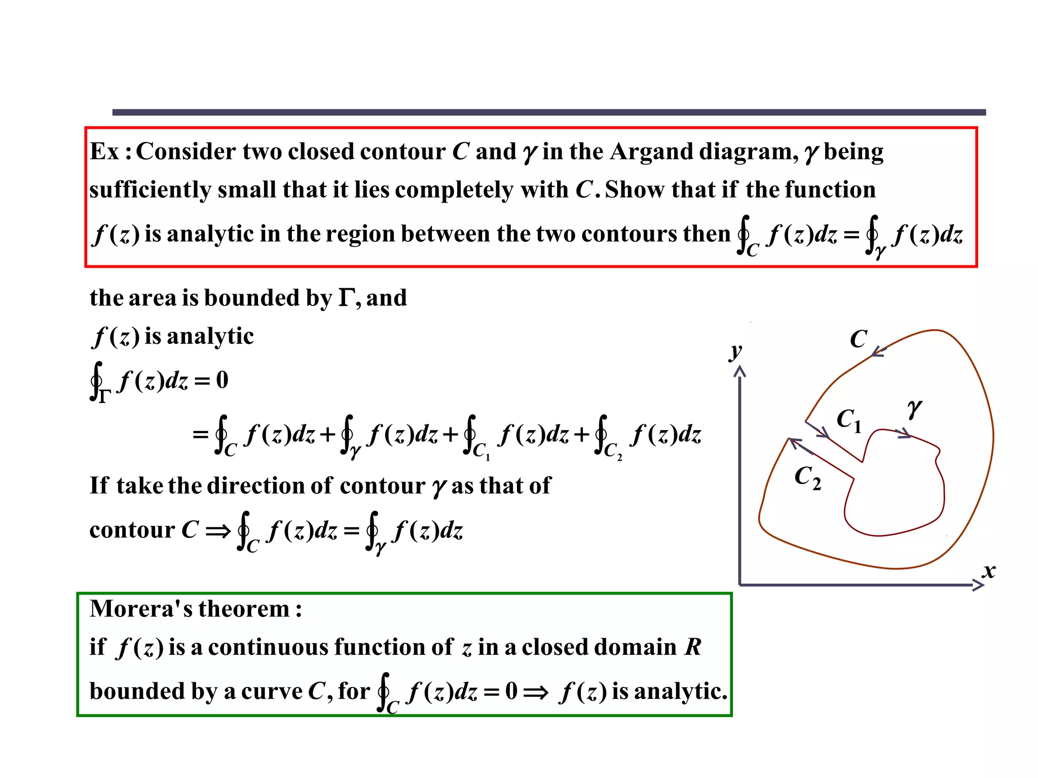 Ex : Consider two closed contour C and γ in the Argand diagram, γ being
sufficiently small that it lies completely with C . Show that if the function
f ( z ) is analytic in the region between the two contours then ∫ f ( z )dz = ∫ f ( z )dz
                                                                                    C             γ

the area is bounded by Γ, and
 f ( z ) is analytic                                                                         C
                                                                                y
∫Γ f ( z )dz = 0                                                                                      γ
                                                                                             C1
             = ∫ f ( z )dz + ∫    f ( z )dz + ∫    f ( z )dz + ∫    f ( z )dz
                C             γ               C1               C2
If take the direction of contour γ as that of                                           C2

contour C ⇒ ∫ f ( z )dz = ∫ f ( z )dz
                  C               γ
                                                                                                          x
Morera' s theorem :
if f ( z ) is a continuous function of z in a closed domain R
bounded by a curve C , for ∫ f ( z )dz = 0 ⇒ f ( z ) is analytic.
                                      C
 