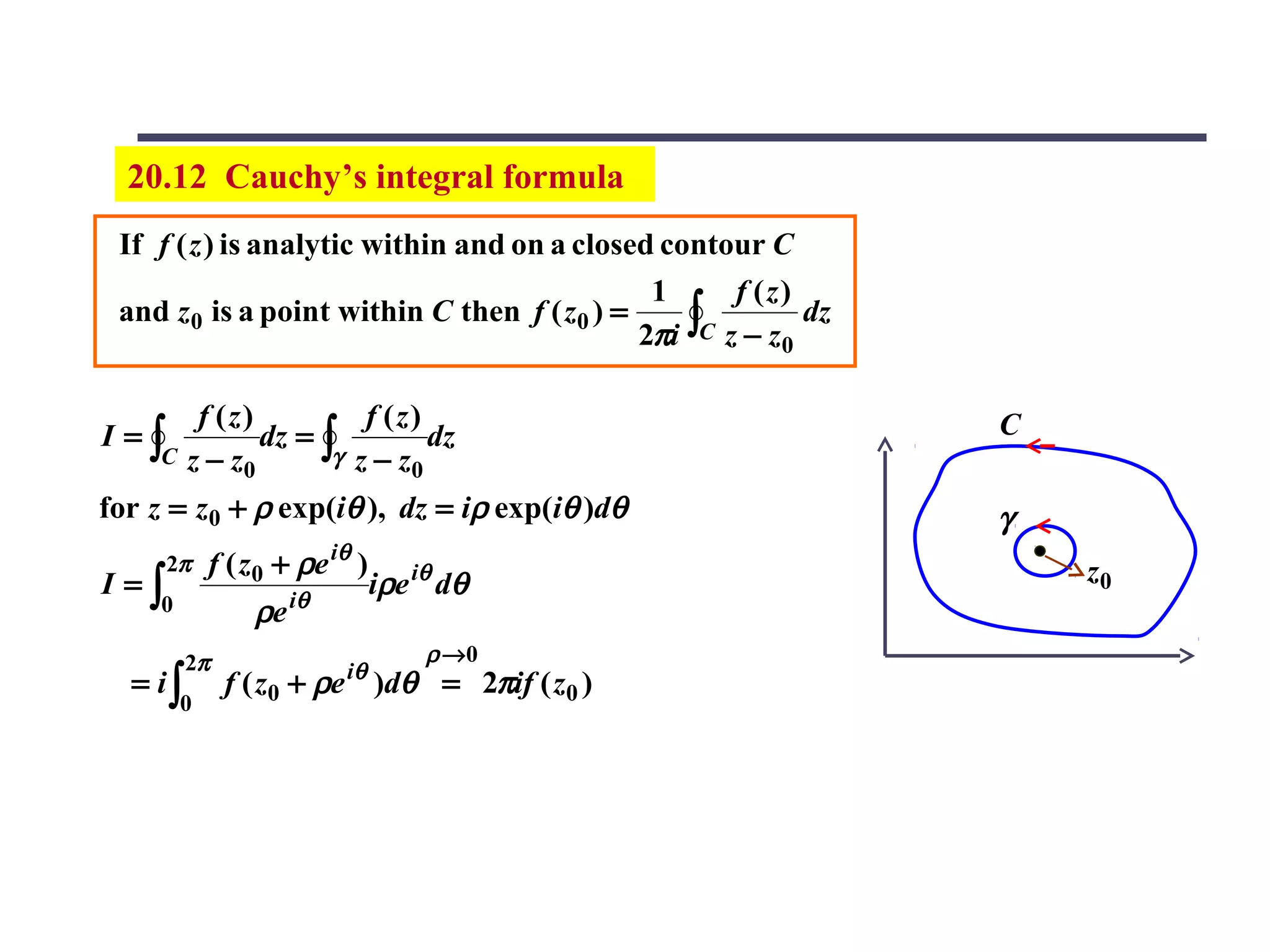 20.12 Cauchy’s integral formula
 If f ( z ) is analytic within and on a closed contour C
                                               1      f (z)
                                              2πi ∫C z − z0
 and z0 is a point within C then f ( z0 ) =                 dz


          f (z)          f (z)                                   C
I=∫             dz = ∫         dz
     C   z − z0       γ z−z
                             0
for z = z0 + ρ exp(iθ ), dz = iρ exp(iθ )dθ                      γ
      2π     f ( z0 + ρe iθ )                                        z0
I=∫                             iρe iθ dθ
     0           ρe iθ
         2π                          ρ →0
                          iθ
  = i∫        f ( z0 + ρe )dθ = 2πif ( z0 )
         0
 