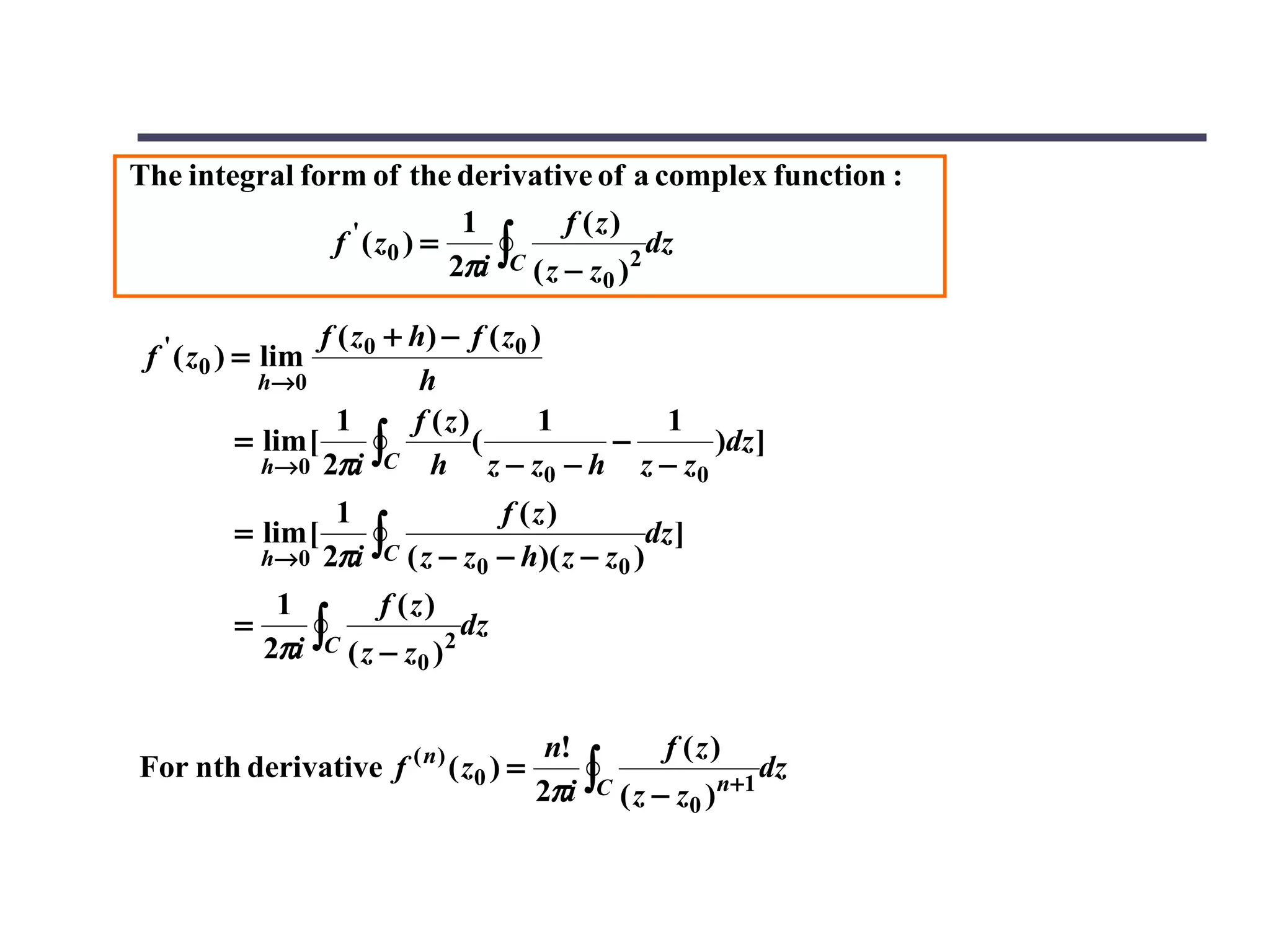 The integral form of the derivative of a complex function :
                              1         f (z)
                f ' ( z0 ) =
                             2πi ∫C ( z − z )2 dz
                                           0

                  f ( z 0 + h) − f ( z 0 )
 f ' ( z0 ) = lim
           h→ 0              h
                    1       f (z)         1   1
          = lim [
            h→0 2πi
                         ∫C h z − z0 − h z − z0 )dz ]
                                  (         −

                      1              f (z)
          = lim [
              h→ 0   2πi ∫C ( z − z0 − h)( z − z0 )dz ]
               1         f (z)
          =
              2πi ∫C ( z − z )2 dz
                             0


                                         n!         f (z)
                                        2πi ∫C ( z − z0 )n+1
For nth derivative f ( n ) ( z0 ) =                          dz
 