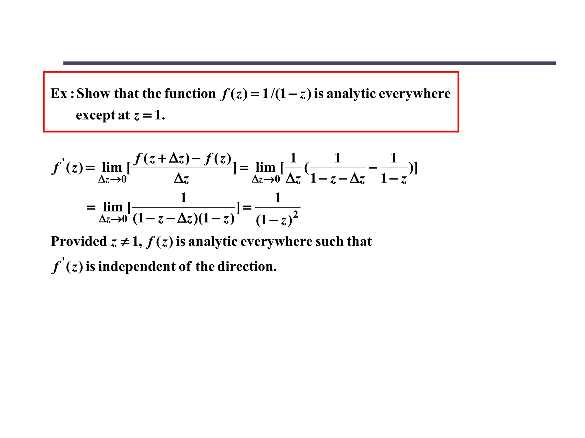 Ex : Show that the function f ( z ) = 1 /(1 − z ) is analytic everywhere
     except at z = 1.

                f ( z + ∆z ) − f ( z )             1     1       1
f ' ( z ) = lim [                      ] = lim [ (            −      )]
        ∆z →0            ∆z                ∆z →0 ∆z 1 − z − ∆z 1 − z
                          1                     1
       = lim [                          ]=
         ∆z →0 (1 − z − ∆z )(1 − z )        (1 − z ) 2
Provided z ≠ 1, f ( z ) is analytic everywhere such that
f ' ( z ) is independent of the direction.
 