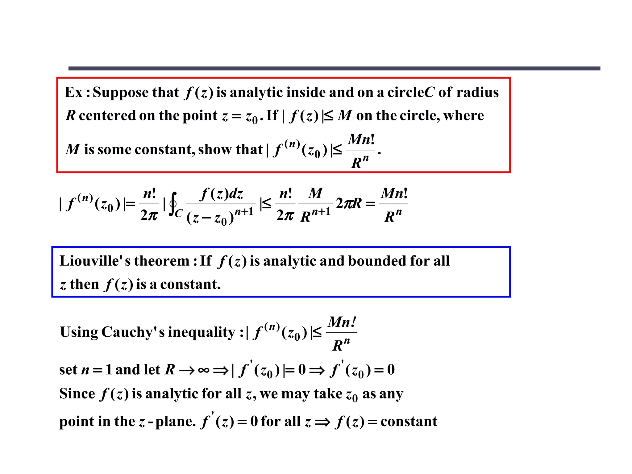 Ex : Suppose that f ( z ) is analytic inside and on a circleC of radius
 R centered on the point z = z0 . If | f ( z ) |≤ M on the circle, where
                                                     Mn!
 M is some constant, show that | f ( n ) ( z0 ) |≤          n
                                                                .
                                                        R
                      n!       f ( z )dz    n! M       Mn!
| f ( n ) ( z0 ) |=      |∫              |≤       2πR = n
                      2π C ( z − z0 )n+1 2π R n+1      R

Liouville' s theorem : If f ( z ) is analytic and bounded for all
z then f ( z ) is a constant.

                                                   Mn!
Using Cauchy' s inequality : | f ( n ) ( z0 ) |≤
                                                   Rn
set n = 1 and let R → ∞ ⇒ | f ' ( z0 ) |= 0 ⇒ f ' ( z0 ) = 0
Since f ( z ) is analytic for all z , we may take z0 as any
point in the z - plane. f ' ( z ) = 0 for all z ⇒ f ( z ) = constant
 