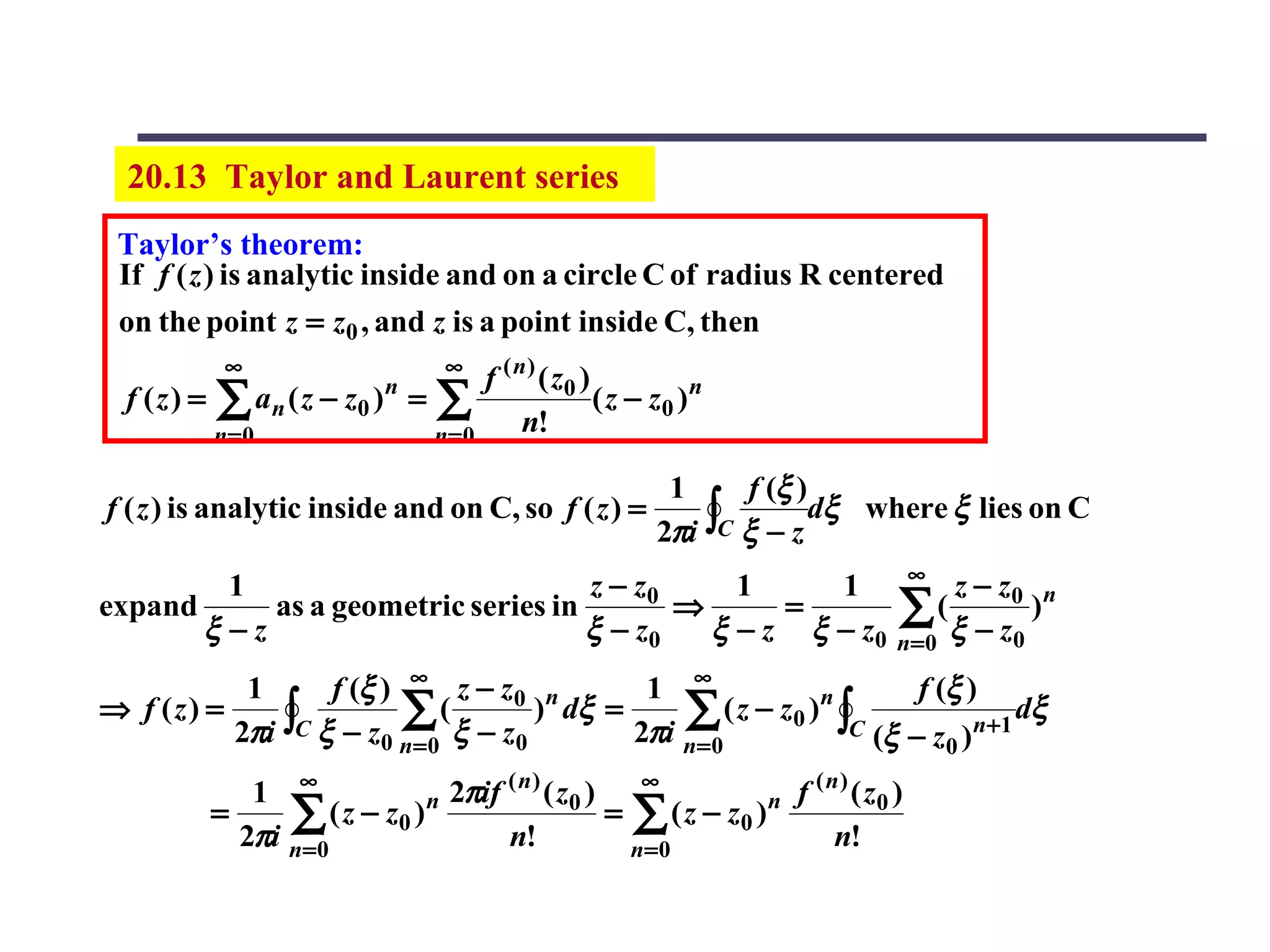 20.13 Taylor and Laurent series
 Taylor’s theorem:
 If f ( z ) is analytic inside and on a circle C of radius R centered
 on the point z = z0 , and z is a point inside C, then
             ∞                          ∞
                                              f ( n ) ( z0 )
  f (z) =   ∑ a n ( z − z0 )   n
                                   =   ∑           n!
                                                             ( z − z0 ) n
            n= 0                       n= 0

                                                                    1     f (ξ )
                                                                   2πi ∫C ξ − z
f ( z ) is analytic inside and on C, so f ( z ) =                               dξ where ξ lies on C

                                                                                      ∞
         1                           z − z0     1     1                                    z − z0 n
expand
       ξ −z
            as a geometric series in
                                     ξ − z0
                                            ⇒      =
                                              ξ − z ξ − z0
                                                                                     ∑(    ξ − z0
                                                                                                  )
                                                                                     n=0

           1      f (ξ ) ∞ z − z0 n        1 ∞                     f (ξ )
⇒ f (z) =                ∑ ( ξ − z ) dξ = 2πi ∑ ( z − z0 )n ∫C (ξ − z )n+1 dξ
          2πi ∫C ξ − z0 n= 0      0           n= 0                    0

               1 ∞               n 2πif
                                        ( n)
                                             ( z0 ) ∞             n f
                                                                      (n)
                                                                          ( z0 )
            =     ∑
              2πi n=0
                      ( z − z0 )
                                        n!
                                                   = ∑ ( z − z0 )
                                                                        n!
                                                     n=0
 