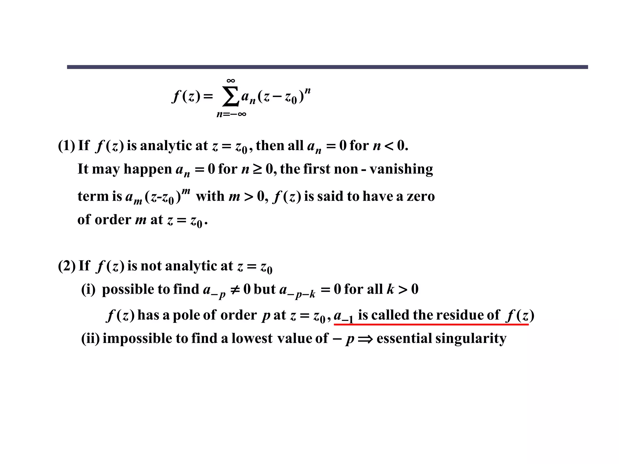 ∞
                     f (z) =    ∑ a n ( z − z0 ) n
                               n = −∞

(1) If f ( z ) is analytic at z = z0 , then all an = 0 for n < 0.
   It may happen a n = 0 for n ≥ 0, the first non - vanishing
   term is a m ( z-z0 ) m with m > 0, f ( z ) is said to have a zero
   of order m at z = z0 .


(2) If f ( z ) is not analytic at z = z0
    (i) possible to find a − p ≠ 0 but a − p− k = 0 for all k > 0
         f ( z ) has a pole of order p at z = z0 , a −1 is called the residue of f ( z )
    (ii) impossible to find a lowest value of − p ⇒ essential singularity
 