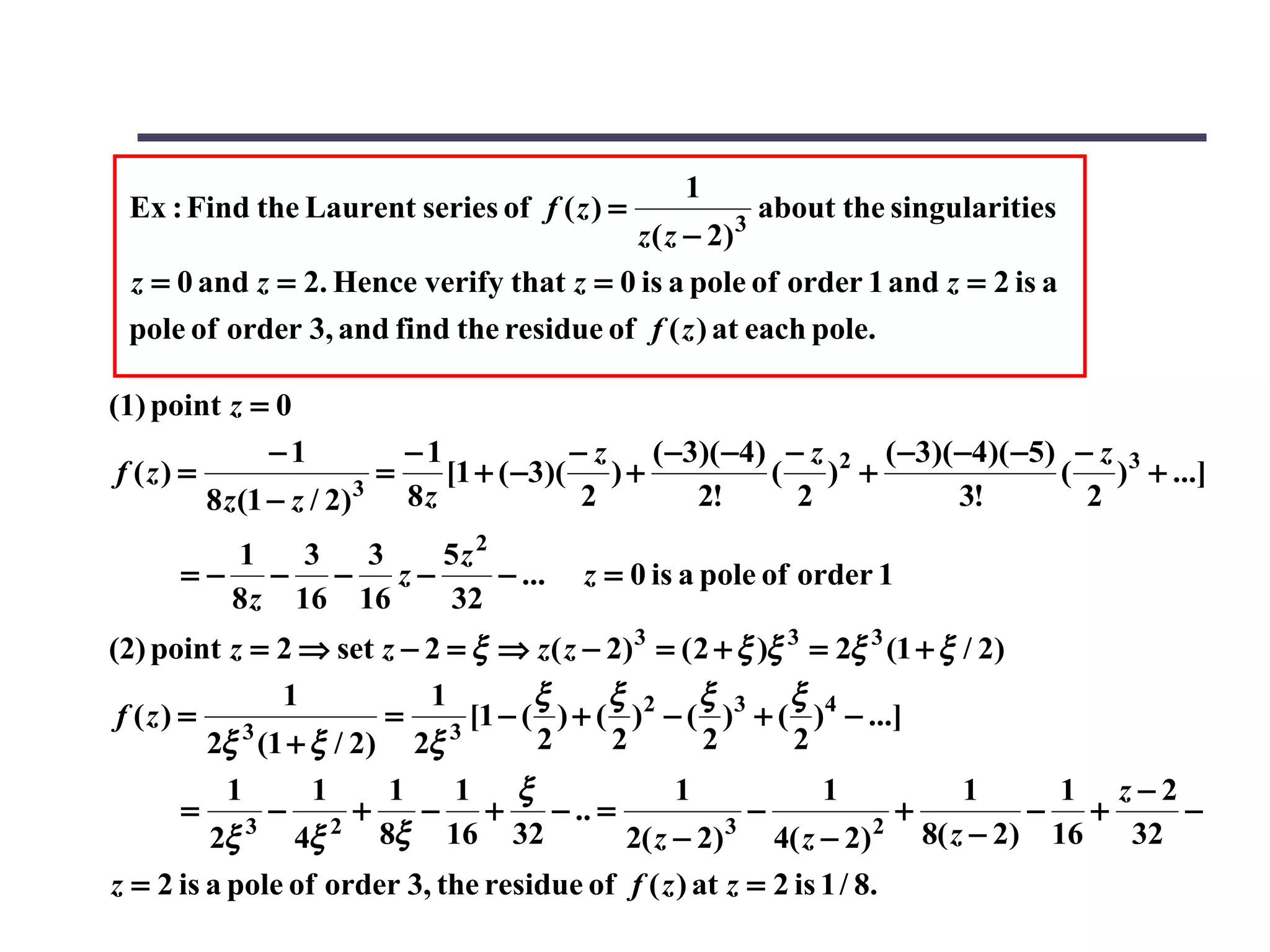 1
 Ex : Find the Laurent series of f ( z ) =             3
                                                           about the singularities
                                         z ( z − 2)
 z = 0 and z = 2. Hence verify that z = 0 is a pole of order 1 and z = 2 is a
 pole of order 3, and find the residue of f ( z ) at each pole.

(1) point z = 0
                −1           −1            − z ( −3)( −4) − z 2 ( −3)( −4)( −5) − z 3
 f (z) =                 3
                           =    [1 + ( −3)( ) +          ( ) +                 ( ) + ...]
         8 z (1 − z / 2)     8z             2      2!      2           3!        2
        1    3  3 5z 2
      =− − − z−        − ...             z = 0 is a pole of order 1
        8 z 16 16 32
(2) point z = 2 ⇒ set z − 2 = ξ ⇒ z( z − 2) 3 = ( 2 + ξ )ξ 3 = 2ξ 3 (1 + ξ / 2)
              1           1       ξ      ξ        ξ        ξ
 f (z) = 3            = 3 [1 − ( ) + ( )2 − ( )3 + ( )4 − ...]
        2ξ (1 + ξ / 2) 2ξ         2      2         2       2
          1       1     1    1 ξ                 1             1            1      1 z−2
      =       −       +   − +        − .. =             −             +          − +     −
         2ξ 3
                4ξ 2   8ξ 16 32             2( z − 2) 3
                                                          4( z − 2) 2   8( z − 2) 16  32
z = 2 is a pole of order 3, the residue of f ( z ) at z = 2 is 1 / 8.
 