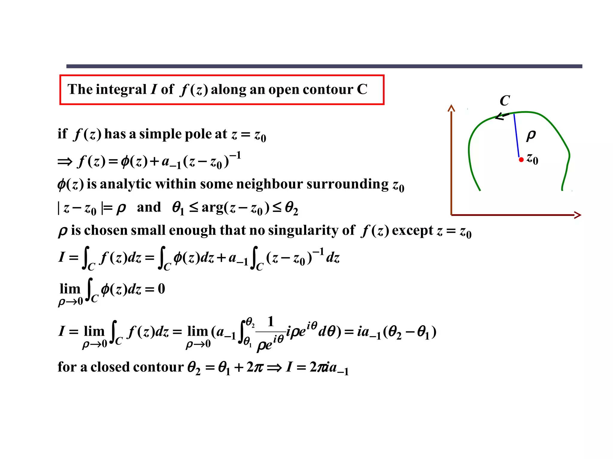 The integral I of f ( z ) along an open contour C
                                                                                        C

if f ( z ) has a simple pole at z = z0                                                      ρ
⇒ f ( z ) = φ ( z ) + a−1 ( z − z0 ) −1                                                     z0
φ ( z ) is analytic within some neighbour surrounding z0
| z − z0 |= ρ and θ1 ≤ arg( z − z0 ) ≤ θ 2
ρ is chosen small enough that no singularity of f ( z ) except z = z0
I = ∫ f ( z )dz = ∫ φ ( z )dz + a −1 ∫ ( z − z0 ) −1 dz
      C               C                        C

lim
ρ →0 C
      ∫   φ ( z )dz = 0

                                          θ2       1
I = lim    ∫   f ( z )dz = lim (a −1 ∫             iθ
                                                      iρe iθ dθ ) = ia −1 (θ 2 − θ1 )
      ρ →0 C               ρ →0  ρe       θ1

for a closed contour θ 2 = θ1 + 2π ⇒ I = 2πia −1
 