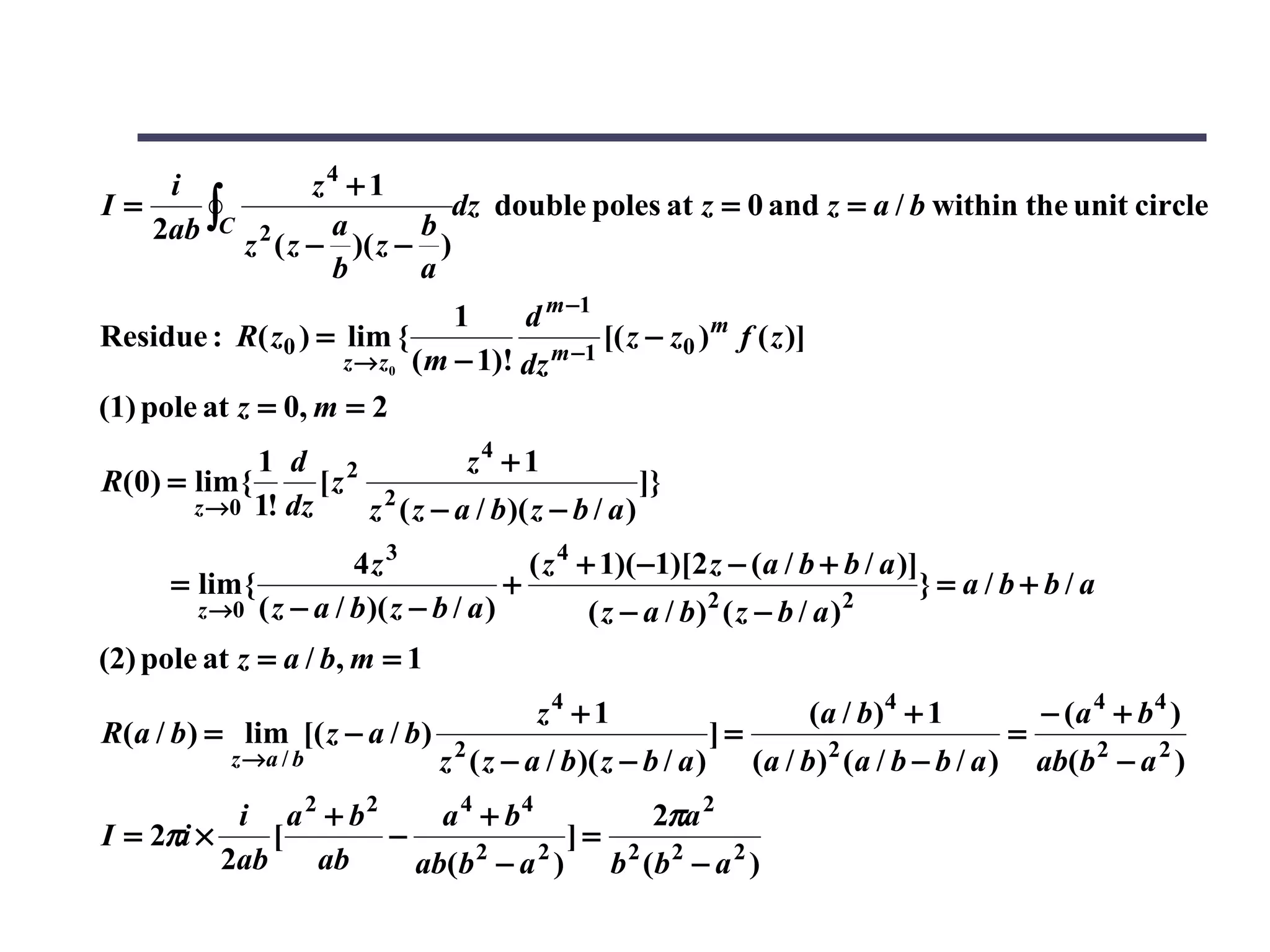 i                z4 + 1
   2ab ∫C
I=                             dz double poles at z = 0 and z = a / b within the unit circle
                      a      b
             z 2 ( z − )( z − )
                      b      a
                                1     d m −1
Residue : R( z0 ) = lim {                     [( z − z0 ) m f ( z )]
                     z → z0 ( m − 1)! dz m −1

(1) pole at z = 0, m = 2
             1 d 2            z4 + 1
R(0) = lim {      [z 2                            ]}
       z →0 1! dz    z ( z − a / b )( z − b / a )
                       4z 3               ( z 4 + 1)( −1)[2 z − (a / b + b / a )]
      = lim {                           +                                         }= a/b+b/a
        z →0 ( z − a / b )( z − b / a )                      2
                                                 ( z − a / b) ( z − b / a ) 2

(2) pole at z = a / b, m = 1
                                          z4 + 1                         (a / b)4 + 1              − (a 4 + b 4 )
R(a / b) = lim [( z − a / b )     2
                                                               ]=          2
                                                                                               =
            z →a / b            z ( z − a / b )( z − b / a )        (a / b) (a / b − b / a )       ab(b 2 − a 2 )
           i a 2 + b2     a 4 + b4       2πa 2
I = 2πi ×     [       −              ]= 2 2
          2ab   ab      ab(b − a ) b (b − a 2 )
                             2     2
 
