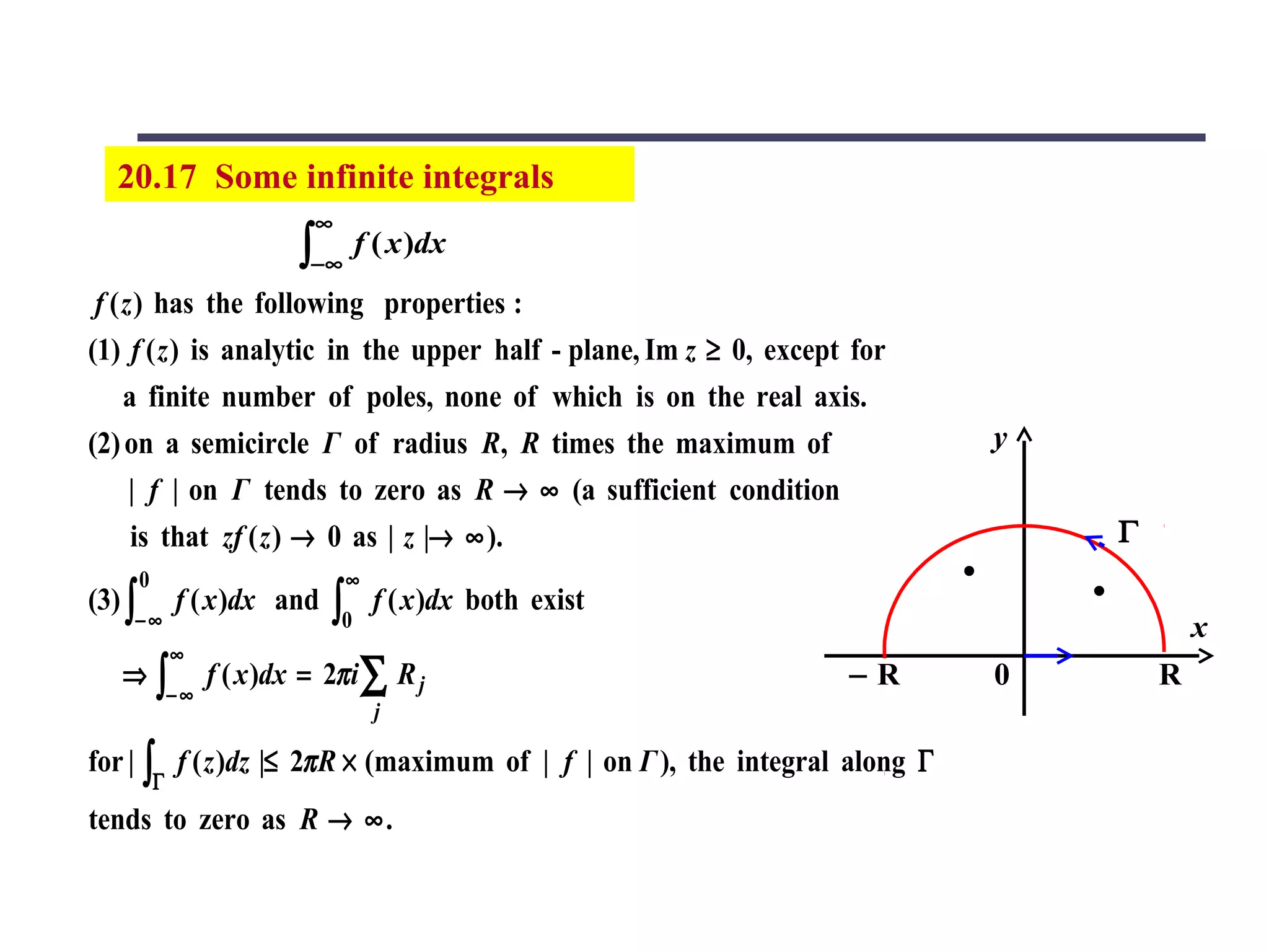 20.17 Some infinite integrals
                            ∞
                           ∫−∞ f ( x )dx
 f ( z ) has the following properties :
(1) f ( z ) is analytic in the upper half - plane, Im z ≥ 0, except for
     a finite number of poles, none of which is on the real axis.
(2) on a semicircle Γ of radius R, R times the maximum of                    y
      | f | on Γ tends to zero as R → ∞ (a sufficient condition
      is that zf ( z ) → 0 as | z |→ ∞ ).                                        Γ
        0                        ∞
(3) ∫           f ( x )dx and   ∫0   f ( x )dx both exist
    −∞                                                                                   x
                ∞
   ⇒        ∫− ∞ f ( x )dx = 2π i ∑ R j                            −R        0       R
                                     j

for | ∫ f ( z )dz |≤ 2π R × (maximum of | f | on Γ ), the integral along Γ
            Γ
tends to zero as R → ∞ .
 