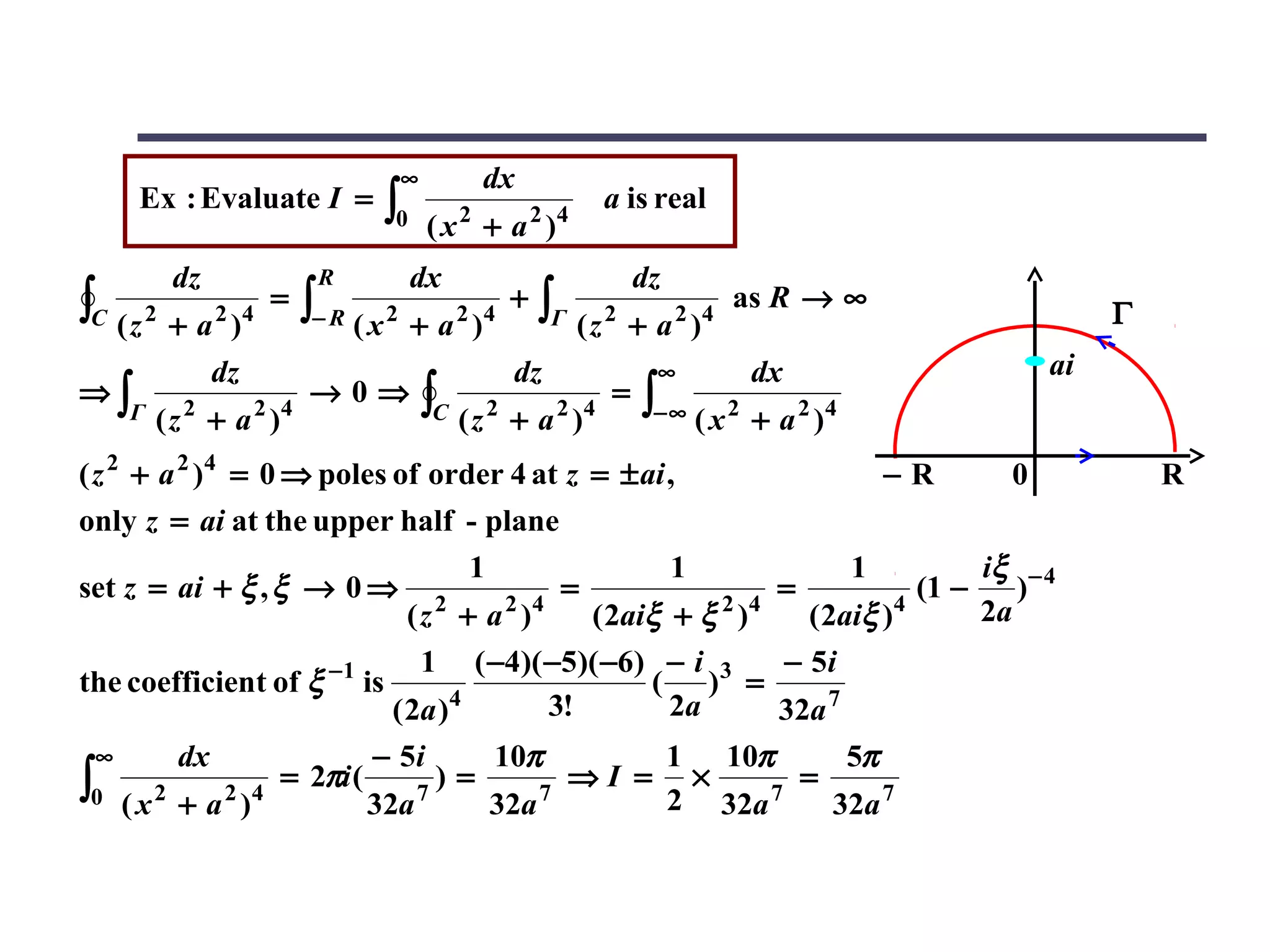 ∞            dx
      Ex : Evaluate I =          ∫0        2
                                       (x + a )     2 4
                                                          a is real

          dz               R          dx                      dz
∫C ( z 2 + a 2 )4     =   ∫− R ( x 2 + a 2 )4 ∫Γ ( z 2 + a 2 )4
                                                +                      as R → ∞
                                                                                                  Γ
                dz                              dz             ∞        dx                   ai
⇒∫                        →0⇒         ∫C ( z 2 + a 2 )4   =   ∫− ∞ ( x 2 + a 2 )4
     Γ   ( z 2 + a 2 )4
( z 2 + a 2 )4 = 0 ⇒ poles of order 4 at z = ± ai ,                                 −R   0            R
only z = ai at the upper half - plane
                                    1               1            1           iξ − 4
set z = ai + ξ , ξ → 0 ⇒ 2            2 4
                                           =           2 4
                                                           =          4
                                                                        (1 −    )
                             (z + a )        ( 2aiξ + ξ )    ( 2aiξ )        2a
                              1 ( −4)( −5)( −6) − i 3      − 5i
the coefficient of ξ −1 is                        ( ) =
                           ( 2a ) 4       3!        2a     32a 7
 ∞         dx                   − 5i           10π                 1 10π      5π
∫0   ( x 2 + a 2 )4
                      = 2πi (
                                32a   7
                                        )=
                                               32a 7
                                                       ⇒I =         ×
                                                                   2 32a 7
                                                                           =
                                                                             32a 7
 