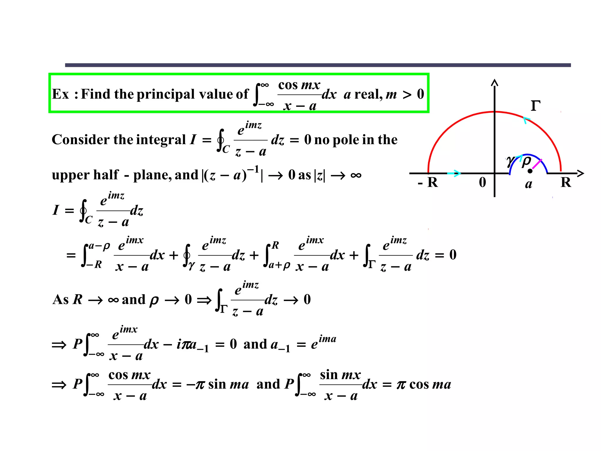 cos mx
                                              ∞
Ex : Find the principal value of          ∫− ∞ x − a dx a real, m > 0                             Γ
                                       e imz
Consider the integral I =         ∫C   z−a
                                             dz = 0 no pole in the
                                                                                            γ ρ
                                         −1
upper half - plane, and |( z − a ) | → 0 as |z| → ∞
                                                                              -R        0     a       R
           e imz
I =   ∫C   z−a
                 dz

       a−ρ    e imx             e imz             R    e imx             e imz
  =   ∫− R    x−a
                    dx +   ∫γ   z−a
                                      dz +    ∫a + ρ   x−a
                                                             dx +   ∫Γ   z−a
                                                                               dz = 0

                                       e imz
As R → ∞ and ρ → 0 ⇒ ∫                       dz → 0
                                   Γ   z−a
       ∞e imx
⇒ P∫          dx − iπa−1 = 0 and a−1 = e ima
    −∞ x − a
     ∞ cos mx                         ∞ sin mx
⇒ P∫           dx = −π sin ma and P ∫          dx = π cos ma
    −∞ x − a                         −∞ x − a
 