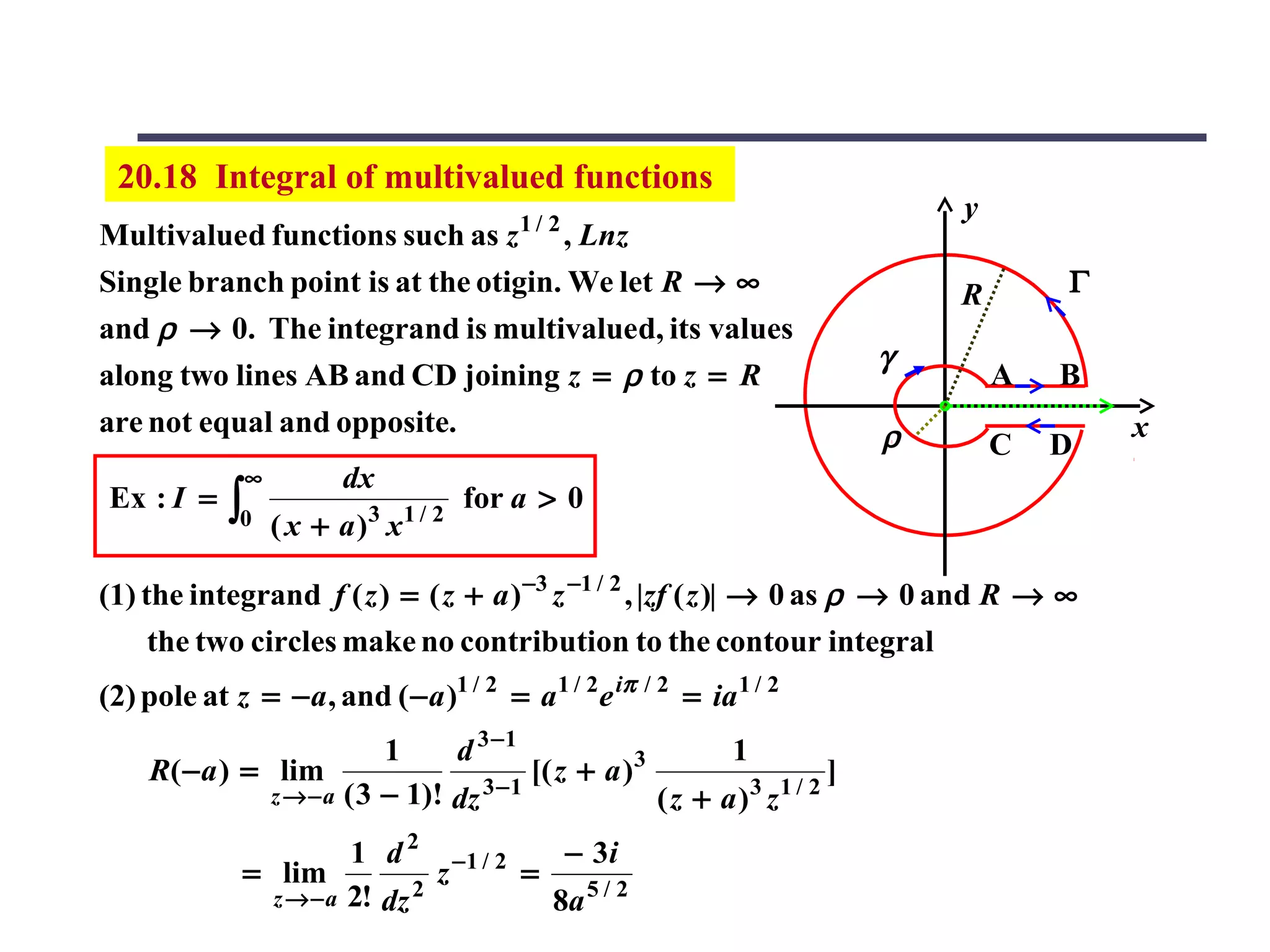 20.18 Integral of multivalued functions
                                          1/ 2
                                                                              y
Multivalued functions such as z , Lnz
Single branch point is at the otigin. We let R → ∞                            R       Γ
and ρ → 0. The integrand is multivalued, its values
                                                                          γ
along two lines AB and CD joining z = ρ to z = R                                  A   B
are not equal and opposite.                                               ρ               x
                                                                                  C   D
              ∞          dx
 Ex : I =    ∫0   ( x + a )3 x1 / 2
                                      for a > 0


(1) the integrand f ( z ) = ( z + a ) −3 z −1 / 2 , |zf ( z )| → 0 as ρ → 0 and R → ∞
     the two circles make no contribution to the contour integral
(2) pole at z = − a , and ( − a )1 / 2 = a 1 / 2 e iπ / 2 = ia 1 / 2
                            1     d 3 −1                     1
     R( − a ) = lim                        [( z + a )3                ]
                z → − a ( 3 − 1)! dz 3 − 1                     3 1/ 2
                                                       (z + a) z
                        1 d 2 −1 / 2    − 3i
              = lim             z    =
                z → − a 2! dz 2        8a 5 / 2
 