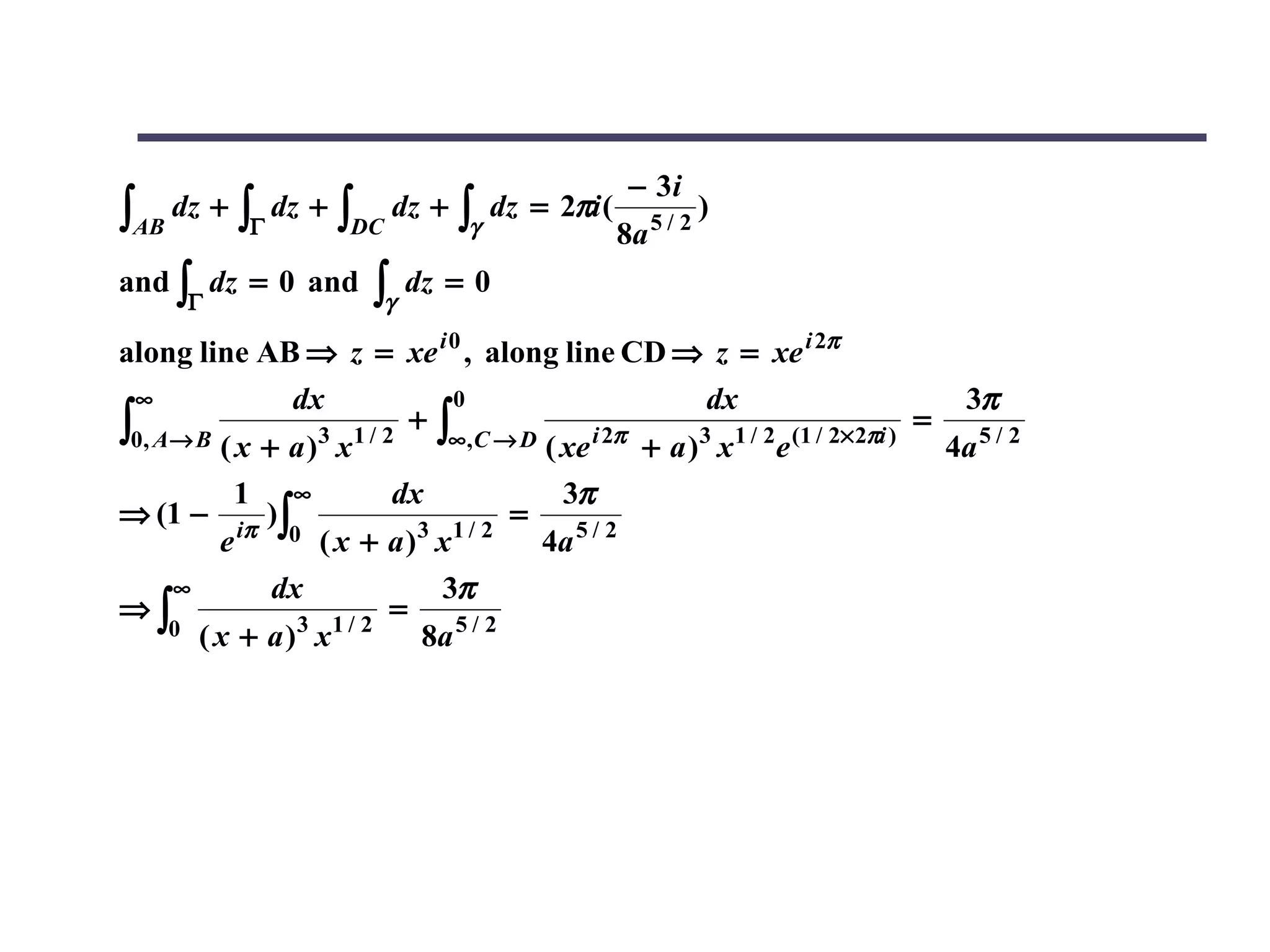 − 3i
∫AB   dz +   ∫Γ   dz +   ∫DC   dz +   ∫γ   dz = 2πi (
                                                        8a   5/2
                                                                   )

and ∫ dz = 0 and           ∫γ dz = 0
       Γ

along line AB ⇒ z = xe i 0 , along line CD ⇒ z = xe i 2π
 ∞              dx             0                   dx                     3π
∫0, A→ B ( x + a )3 x1 / 2 ∞,C → D ( xe i 2π + a )3 x1 / 2e (1 / 2×2πi ) 4a 5 / 2
                            +∫                                          =

           1 ∞            dx            3π
⇒ (1 − iπ )∫                         =
         e     0 ( x + a )3 x1 / 2     4a 5 / 2
     ∞        dx             3π
⇒∫                        =
     0 ( x + a )3 x1 / 2    8a 5 / 2
 