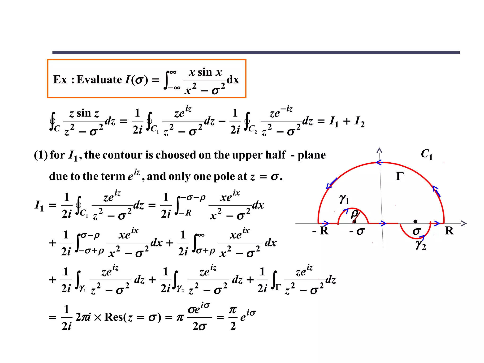 ∞     x sin x
    Ex : Evaluate I (σ ) =                    ∫− ∞ x 2 − σ 2 dx
         z sin z      1                         ze iz       1                  ze − iz
   ∫C   z2 − σ 2
                 dz =
                      2i             ∫C   1   z2 − σ 2
                                                       dz −
                                                            2i        ∫C   2
                                                                               2
                                                                               z −σ      2
                                                                                             dz = I1 + I 2

(1) for I1 , the contour is choosed on the upper half - plane                                                     C1
   due to the term e iz , and only one pole at z = σ .                                                       Γ
     1               ze iz       1                 −σ − ρ     xe ix                                 γ1
I1 =
     2i   ∫C   1   z2 − σ 2
                            dz =
                                 2i             ∫− R         x2 − σ   2
                                                                        dx
                                                                                                      ρ
     1     σ −ρ              xe ix   1                   ∞      xe ix                          -R     -σ         σ     R
   +
     2i   ∫−σ + ρ      x2 − σ 2
                                dx +
                                     2i                 ∫σ + ρ x 2 − σ 2 dx                                      γ2

     1               ze iz      1        ze iz      1                                    ze iz
   +
     2i   ∫γ   1   z2 − σ 2
                            dz + ∫ 2
                                2i γ 2 z − σ 2
                                               dz +
                                                    2i                          ∫Γ z 2 − σ 2 dz
     1                         σe iσ  π
   =    2πi × Res( z = σ ) = π       = e iσ
     2i                         2σ    2
 