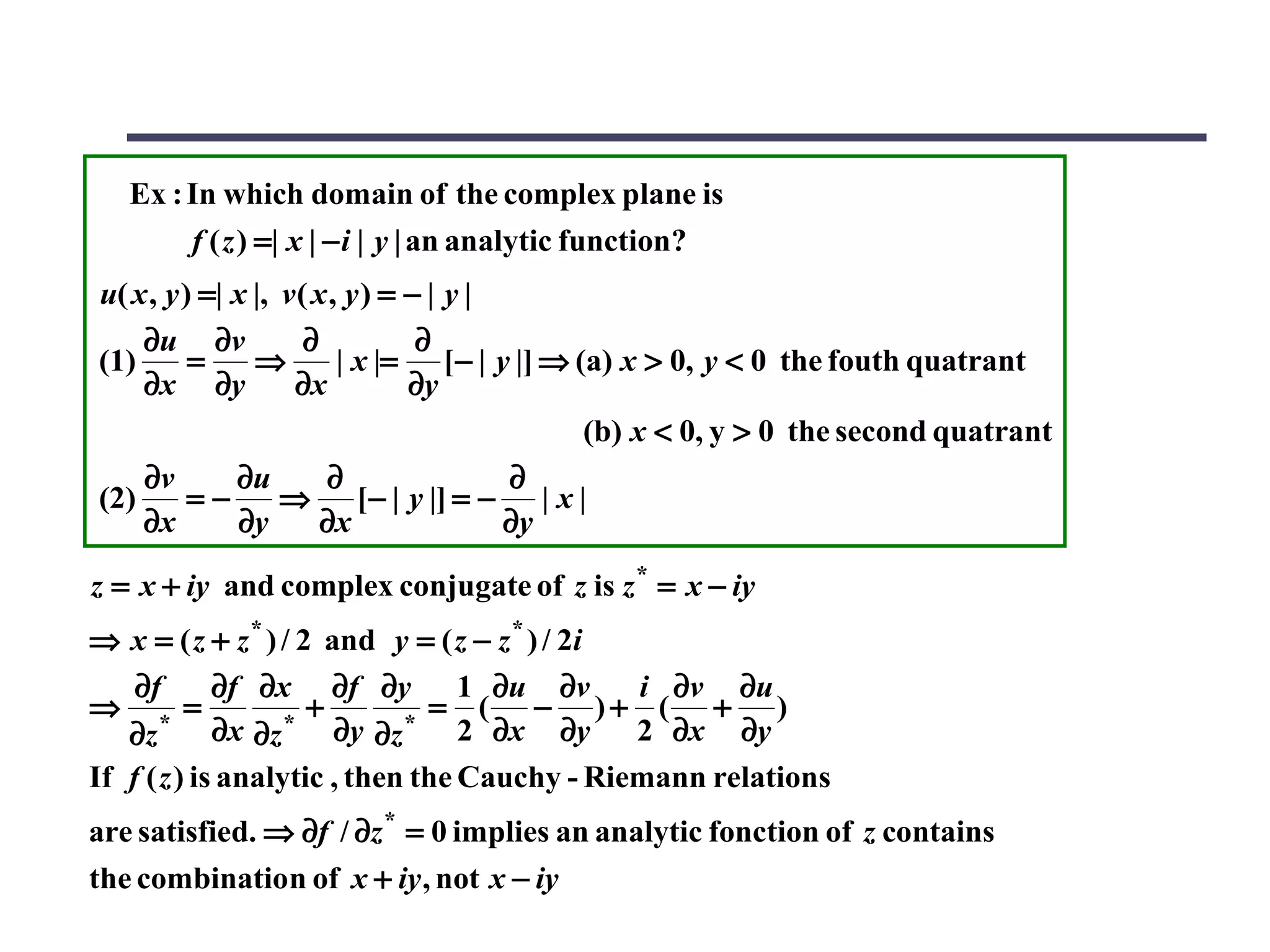 Ex : In which domain of the complex plane is
         f ( z ) =| x | − i | y | an analytic function?
u( x , y ) =| x |, v ( x , y ) = − | y |
    ∂u ∂v             ∂           ∂
(1)       =     ⇒         | x |= [− | y |] ⇒ (a) x > 0, y < 0 the fouth quatrant
    ∂x ∂y           ∂x           ∂y
                                              (b) x < 0, y > 0 the second quatrant
    ∂v        ∂u        ∂                ∂
(2)       =−       ⇒ [− | y |] = − | x |
    ∂x        ∂y        ∂x               ∂y

z = x + iy and complex conjugate of z is z * = x − iy
⇒ x = ( z + z * ) / 2 and y = ( z − z * ) / 2i
    ∂f       ∂f ∂x ∂f ∂y 1 ∂u ∂v              i ∂v ∂u
⇒        =           +         = ( − )+ ( + )
   ∂z * ∂x ∂z * ∂y ∂z * 2 ∂x ∂y               2 ∂x ∂y
If f ( z ) is analytic , then the Cauchy - Riemann relations
are satisfied. ⇒ ∂f / ∂z * = 0 implies an analytic fonction of z contains
the combination of x + iy , not x − iy
 