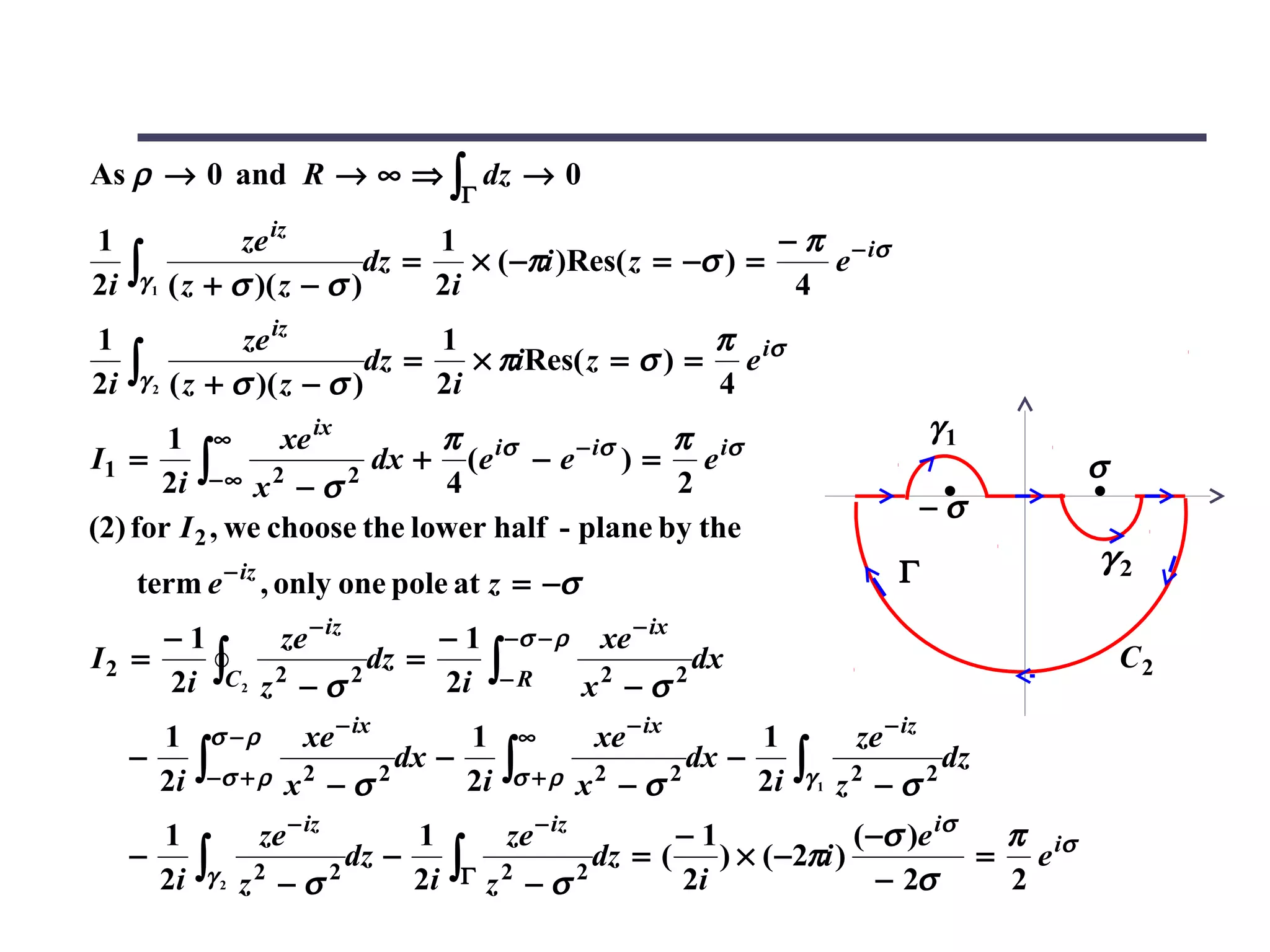 As ρ → 0 and R → ∞ ⇒ ∫ dz → 0
                                            Γ

1                    ze iz           1                           − π − iσ
2i   ∫γ   1   ( z + σ )( z − σ )
                                dz =
                                     2i
                                        × ( −πi )Res( z = −σ ) =
                                                                  4
                                                                    e

1                    ze iz           1                    π
     ∫γ                         dz =    × πiRes( z = σ ) = e iσ
2i        2   ( z + σ )( z − σ )     2i                   4
       1 ∞        xe ix       π                 π                                                 γ1
                         dx + (e iσ − e − iσ ) = e iσ
      2i ∫− ∞ x 2 − σ 2
I1 =                                                                                                       σ
                              4                 2
                                                                                                  −σ
(2) for I 2 , we choose the lower half - plane by the
                     − iz                                                                    Γ             γ2
     term e                 , only one pole at z = −σ
     −1       ze − iz      − 1 −σ − ρ xe − ix
I2 =
     2i ∫C2 z 2 − σ 2 dz = 2i ∫− R x 2 − σ 2 dx                                                                C2

       1         σ −ρ            xe − ix    1      ∞         xe − ix      1             ze − iz
     −
       2i       ∫−σ + ρ       x2 − σ 2
                                       dx −
                                            2i    ∫σ + ρ    x2 − σ 2
                                                                     dx −
                                                                          2i   ∫γ   1
                                                                                        2
                                                                                        z −σ      2
                                                                                                      dz

       1                    ze − iz    1          ze − iz        −1              ( −σ )e iσ  π
     −          ∫γ                dz −      ∫Γ            dz = (    ) × ( −2πi )            = e iσ
       2i            2   z2 − σ 2      2i        z2 − σ 2        2i                 − 2σ     2
 