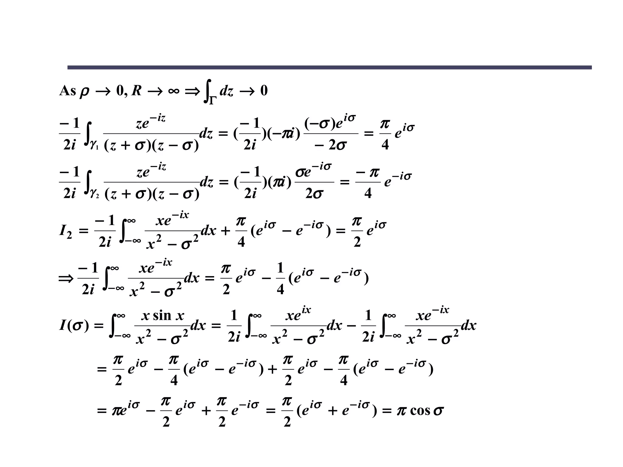 As ρ → 0, R → ∞ ⇒ ∫ dz → 0
                          Γ

−1            ze − iz            −1          ( −σ )e iσ  π
                                                        = e iσ
2i ∫γ 1 ( z + σ )( z − σ )
                          dz = (    )( −πi )
                                 2i             − 2σ     4
−1            ze − iz            −1        σe − iσ   − π − iσ
2i ∫γ 2 ( z + σ )( z − σ )dz = (
                                 2i
                                    )(πi )
                                            2σ
                                                   =
                                                      4
                                                        e

     − 1 ∞ xe − ix         π                  π
                       dx + (e iσ − e − iσ ) = e iσ
     2i ∫− ∞ x 2 − σ 2
I2 =
                           4                  2
  − 1 ∞ xe − ix         π      1
                    dx = e iσ − (e iσ − e − iσ )
  2i ∫− ∞ x 2 − σ 2
⇒
                        2      4
         ∞    x sin x        1 ∞        xe ix       1 ∞ xe − ix
I (σ ) = ∫
                             2i ∫− ∞ x 2 − σ 2      2i ∫− ∞ x 2 − σ 2
                       dx =                    dx −                   dx
          −∞ x 2 − σ 2

          π        π                   π        π
       = e iσ − ( e iσ − e − iσ ) + e iσ − ( e iσ − e − iσ )
          2         4                  2         4
                 π        π            π
       = πe iσ − e iσ + e − iσ = (e iσ + e − iσ ) = π cos σ
                  2        2           2
 