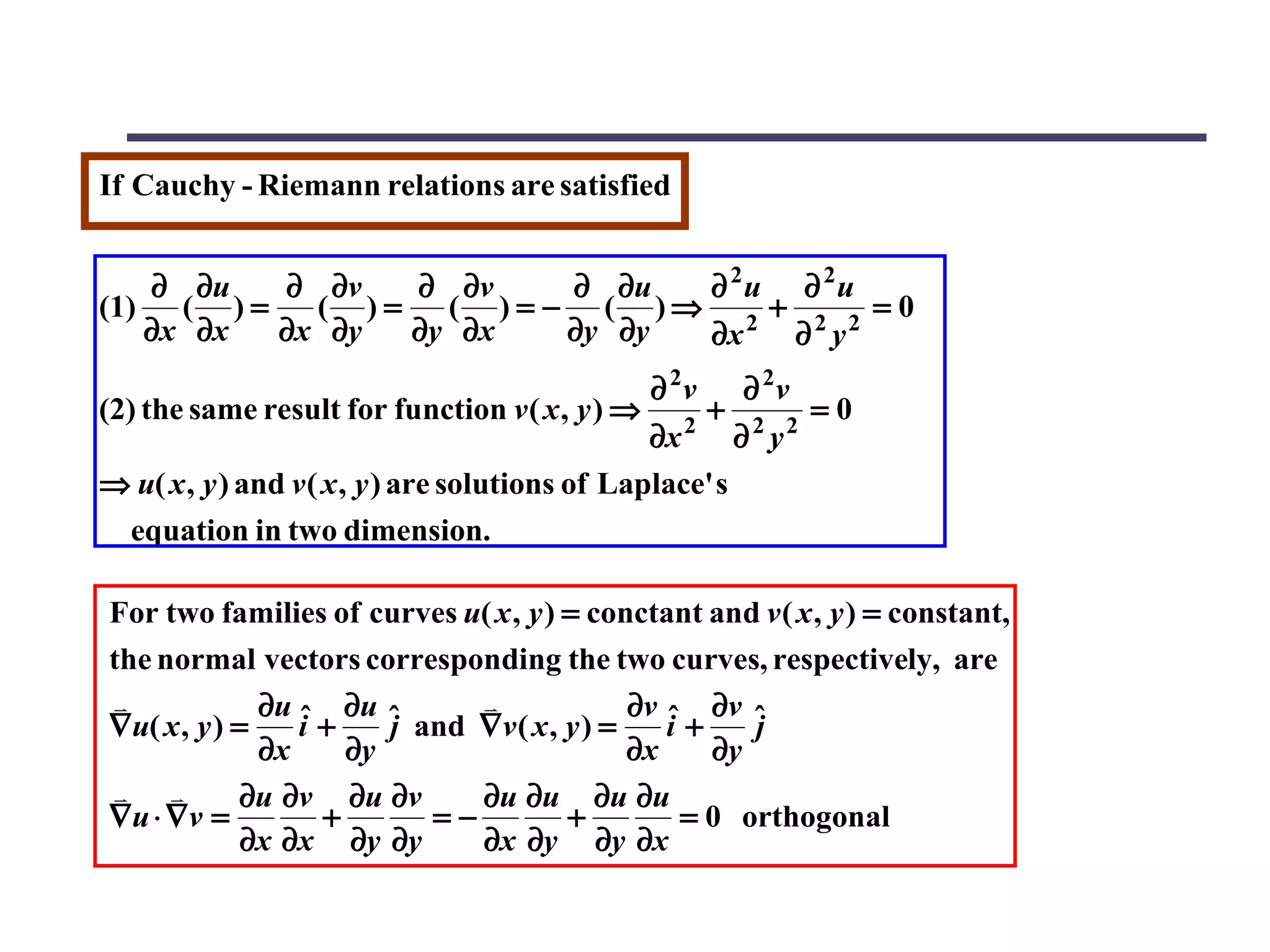 If Cauchy - Riemann relations are satisfied


   ∂ ∂u   ∂ ∂v   ∂ ∂v     ∂ ∂u  ∂ 2u ∂ 2u
(1) ( ) =   ( )=   ( ) = − ( )⇒ 2 + 2 2 = 0
   ∂x ∂x  ∂x ∂y  ∂y ∂x    ∂y ∂y ∂x   ∂ y
                                                 ∂ 2v       ∂ 2v
(2) the same result for function v ( x , y ) ⇒     2
                                                        +   2 2
                                                                   =0
                                                 ∂x      ∂ y
⇒ u( x , y ) and v ( x , y ) are solutions of Laplace' s
 equation in two dimension.

For two families of curves u( x , y ) = conctant and v ( x , y ) = constant,
the normal vectors corresponding the two curves, respectively, are
             ∂u ˆ ∂u ˆ                    ∂v ˆ ∂v ˆ
∇u( x , y ) =    i+    j and ∇v ( x , y ) =    i+    j
              ∂x    ∂y                      ∂x    ∂y
           ∂u ∂v ∂u ∂v     ∂u ∂u ∂u ∂u
∇u ⋅ ∇v =         +       =−          +         = 0 orthogonal
             ∂x ∂x ∂y ∂y     ∂x ∂y ∂y ∂x
 
