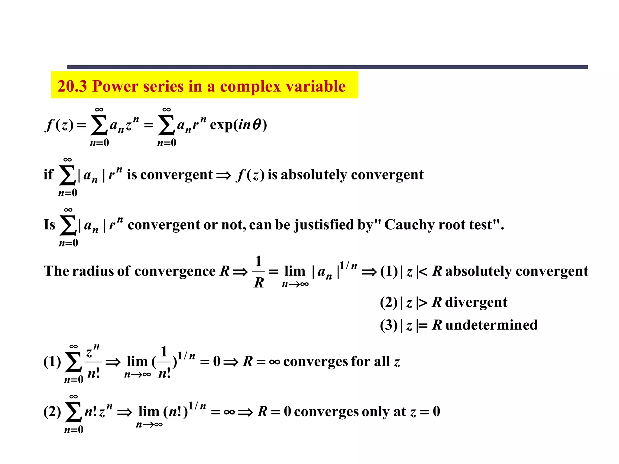 20.3 Power series in a complex variable
              ∞               ∞
f (z) =      ∑ an z   n
                          =   ∑ an r n exp(inθ )
             n= 0             n=0
     ∞
if   ∑ | an | r n is convergent ⇒ f ( z ) is absolutely convergent
     n=0
      ∞
Is ∑ | a n | r n convergent or not, can be justisfied by" Cauchy root test".
     n= 0
                                             1
The radius of convergence R ⇒                  = lim | a n |1 / n ⇒ (1) | z |< R absolutely convergent
                                             R n→ ∞
                                                                    (2) | z |> R divergent
                                                                    (3) | z |= R undetermined
       ∞
         zn        1
(1) ∑       ⇒ lim ( )1 / n = 0 ⇒ R = ∞ converges for all z
    n= 0 n!   n→∞ n!
       ∞
(2) ∑ n! z n ⇒ lim ( n! )1 / n = ∞ ⇒ R = 0 converges only at z = 0
      n= 0            n →∞
 