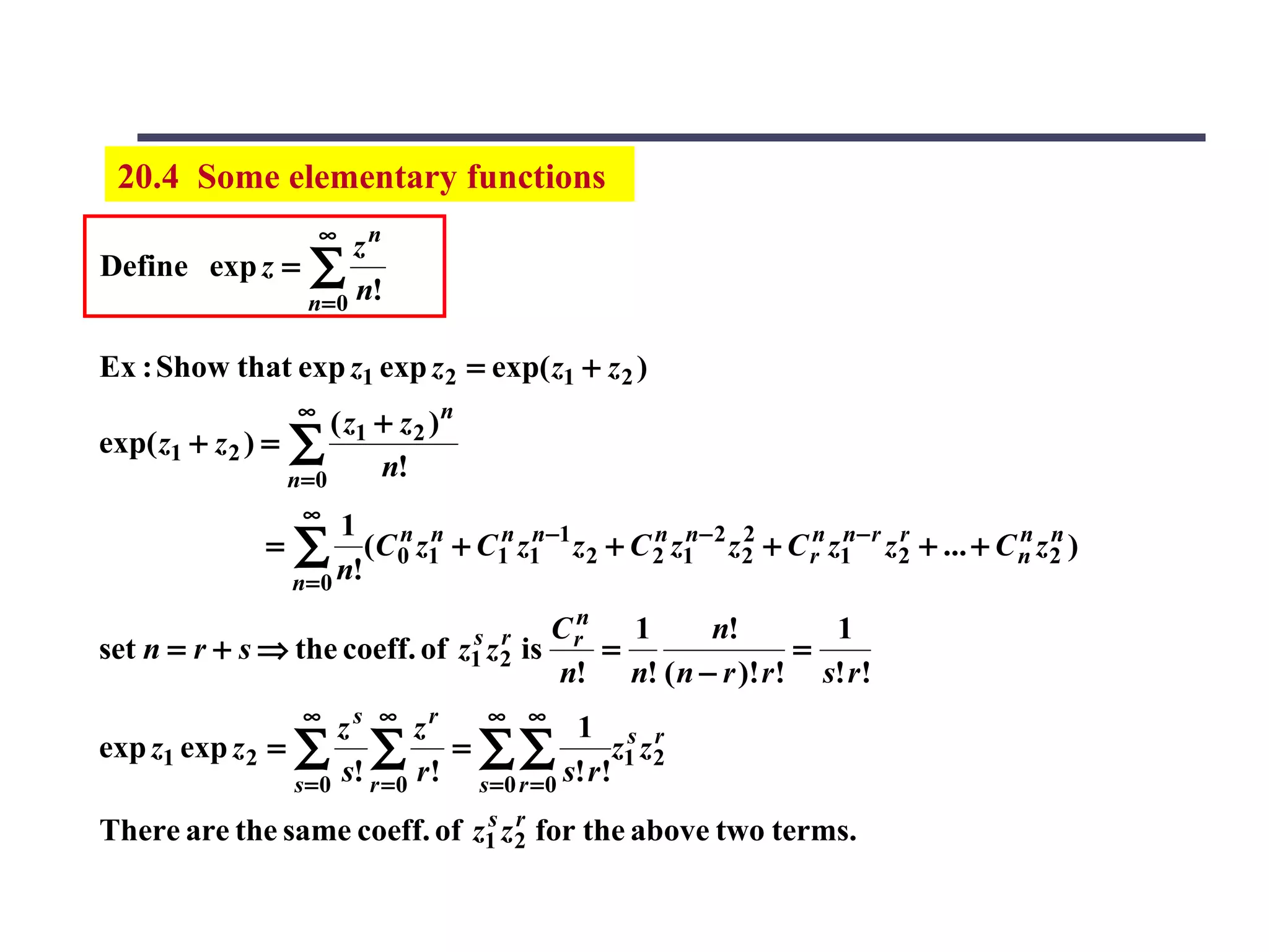 20.4 Some elementary functions
                         ∞
                     zn
Define exp z = ∑
               n = 0 n!

Ex : Show that exp z1 exp z 2 = exp( z1 + z 2 )
                     ∞
                      ( z1 + z 2 ) n
exp( z1 + z 2 ) = ∑
                  n=0      n!
                      ∞
                          1 n n
                 =   ∑ n!(C 0 z1 + C1n z1n−1 z2 + C 2 z1n−2 z2 + C rn z1n−r z2 + ... + C n z2 )
                                                    n        2               r           n n

                     n= 0
                                                    n
                                        s r        Cr   1     n!         1
set n = r + s ⇒ the coeff. of          z1 z 2   is    =                =
                                                   n! n! ( n − r )! r ! s! r !
                      ∞
                      zs ∞ zr       ∞ ∞
                                               1 s r
exp z1 exp z 2 = ∑ ∑              = ∑∑               z1 z 2
                 s =0 s! r = 0 r ! s =0 r = 0 s! r !
                              s r
There are the same coeff. of z1 z 2 for the above two terms.
 