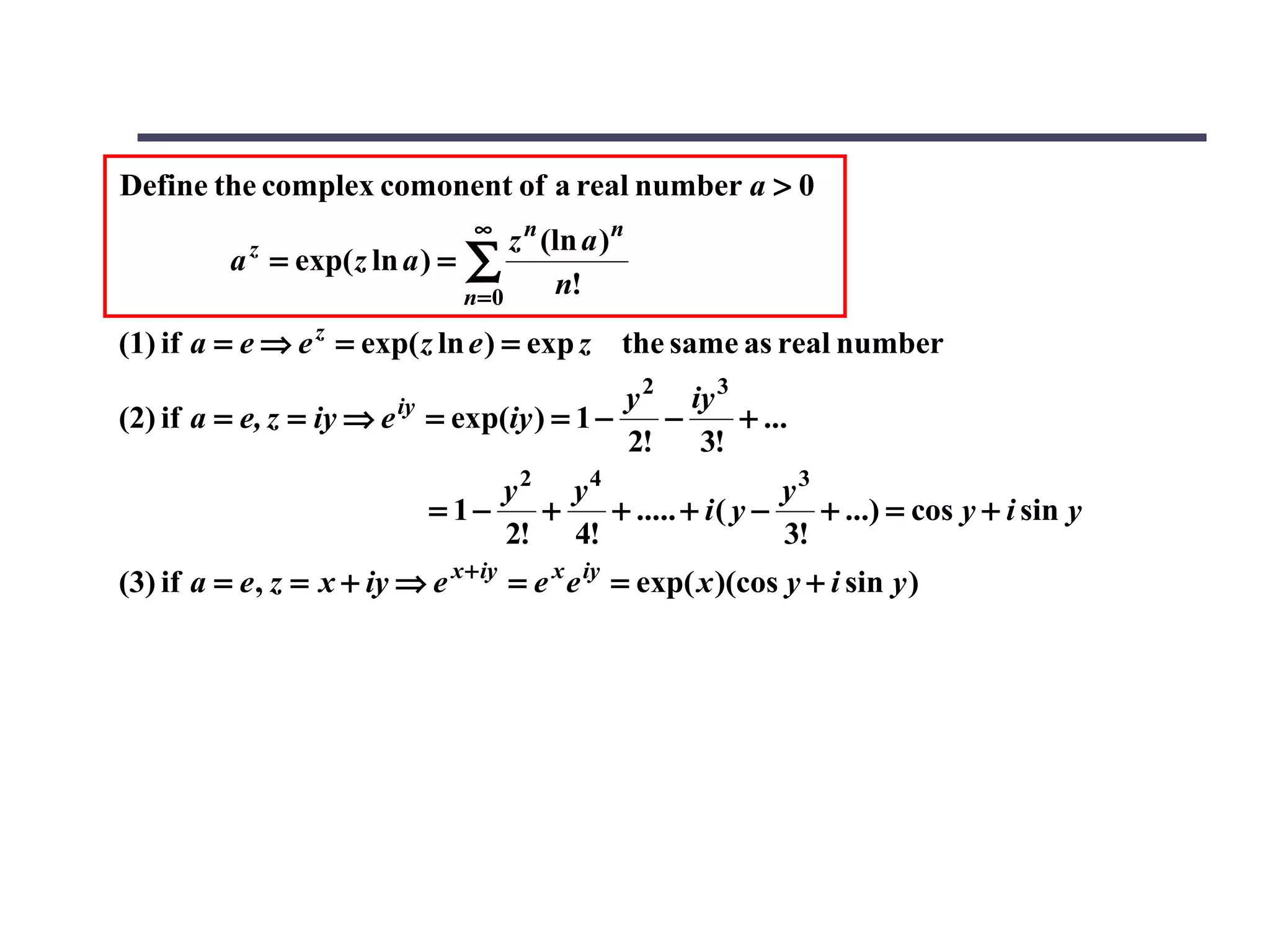 Define the complex comonent of a real number a > 0
                                  ∞
                                  z n (ln a ) n
          a = exp( z ln a ) = ∑
            z

                              n=0      n!
(1) if a = e ⇒ e z = exp( z ln e ) = exp z the same as real number
                          iy              y 2 iy 3
(2) if a = e, z = iy ⇒ e = exp(iy ) = 1 −    −     + ...
                                          2!   3!
                                    y2 y4                   y3
                               = 1−   +   + ..... + i ( y −    + ...) = cos y + i sin y
                                    2! 4!                   3!
(3) if a = e , z = x + iy ⇒ e x + iy = e x e iy = exp( x )(cos y + i sin y )
 