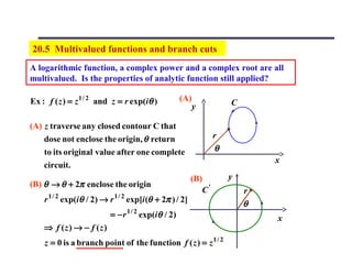 20.5 Multivalued functions and branch cuts
A logarithmic function, a complex power and a complex root are all
multivalued. Is the properties of analytic function still applied?

Ex : f ( z ) = z 1 / 2 and z = r exp(iθ )                (A)               C
                                                               y

(A) z traverse any closed contour C that
    dose not enclose the origin, θ return                              r
    to its original value after one complete                           θ
                                                                                   x
    circuit.
                                                               (B)         y
(B) θ → θ + 2π enclose the origin
                                                                  C'           r
        1/ 2                     1/ 2
    r          exp(iθ / 2) → r          exp[i (θ + 2π ) / 2]
                                                                               θ
                             = − r 1 / 2 exp(iθ / 2)                               x
    ⇒ f (z) → − f (z)
    z = 0 is a branch point of the function f ( z ) = z 1 / 2
 