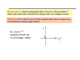 Branch point: z remains unchanged while z traverse a closed contour C
about some point. But a function f(z) changes after one complete circuit.

Branch cut: It is a line (or curve) in the complex plane that we must cross ,
so the function remains single-valued.


                                           y
   Ex : f ( z ) = z 1 / 2
   restrict θ ⇒ 0 ≤ θ < 2π
   ⇒ f ( z ) is single - valued                0
                                                              x
 