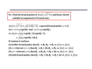 Ex : Find the branch points of f ( z ) = z 2 + 1 , and hence sketch
    suitable arrangements of branch cuts.


f ( z ) = z 2 + 1 = ( z + i )( z − i ) expected branch points : z = ± i
set z − i = r1 exp(iθ1 ) and z + i = r2 exp(iθ 2 )
⇒ f ( z ) = r1r2 exp(iθ1 / 2) exp(iθ 2 / 2)
         = r1r2 exp[i (θ1 + θ 2 )]
If contour C encloses
(1) neither branch point, then θ1 → θ1 , θ 2 → θ 2 ⇒ f ( z ) → f ( z )
(2) z = i but not z = − i , then θ1 → θ1 + 2π , θ 2 → θ 2 ⇒ f ( z ) → − f ( z )
(3) z = − i but not z = i , then θ1 → θ1 , θ 2 → θ 2 + 2π ⇒ f ( z ) → − f ( z )
(4) both branch points, then θ1 → θ1 + 2π ,θ 2 → θ 2 + 2π ⇒ f ( z ) → f ( z )
 