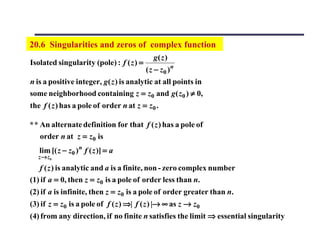 20.6 Singularities and zeros of complex function
                                             g( z )
Isolated singularity (pole) : f ( z ) =
                                          ( z − z0 ) n
n is a positive integer, g( z ) is analytic at all points in
some neighborhood containing z = z0 and g( z0 ) ≠ 0,
the f ( z ) has a pole of order n at z = z0 .

* * An alternate definition for that f ( z ) has a pole of
    order n at z = z0 is
   lim [( z − z0 ) n f ( z )] = a
  z → z0
   f ( z ) is analytic and a is a finite, non - zero complex number
(1) if a = 0, then z = z0 is a pole of order less than n.
(2) if a is infinite, then z = z0 is a pole of order greater than n.
(3) if z = z0 is a pole of f ( z ) ⇒| f ( z ) |→ ∞ as z → z0
(4) from any direction, if no finite n satisfies the limit ⇒ essential singularity
 