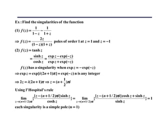 Ex : Find the singularities of the function
                  1         1
(1) f ( z ) =          −
                1− z 1+ z
                      2z
⇒ f (z) =                         poles of order 1 at z = 1 and z = −1
                (1 − z )(1 + z )
(2) f ( z ) = tanh z
                 sinh z exp z − exp(− z )
              =           =
                 cosh z exp z + exp(− z )
     f ( z ) has a singularity when exp z = − exp(− z )
⇒ exp z = exp[i ( 2n + 1)π ] = exp(− z ) n is any integer
                                          1
⇒ 2 z = i ( 2n + 1)π ⇒ z = ( n + )πi
                                          2
Using l' Hospital' s rule
                 [ z − ( n + 1 / 2)πi ] sinh z                     [ z − ( n + 1 / 2)πi ] cosh z + sinh z
     lim {                                     }=      lim {                                              }=1
z →( n+1 / 2 )πi            cosh z                z →( n+1 / 2 )πi                  sinh z
each singularity is a simple pole (n = 1)
 