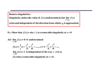 Remove singularties :
 Singularity makes the value of f ( z ) undetermined, but lim f ( z )
                                                               z→ z0
 exists and independent of the direction from which z0 is approached.


Ex : Show that f ( z ) = sin z / z is a removable singularity at z = 0

Sol : lim f ( z ) = 0 / 0 undetermined
     z →0

             1       z3 z5                     z3 z5
     f (z) = (z −        +   − ........) = 1 −   +   − ....
             z       3! 5!                     3! 5!
     lim f ( z ) = 1 is independent of the way z → 0, so
     z →0
     f ( z ) has a removable singularity at z = 0.
 