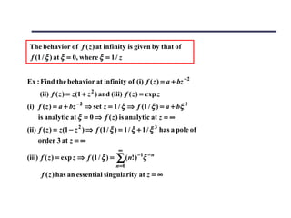 The behavior of f ( z ) at infinity is given by that of
 f (1 / ξ ) at ξ = 0, where ξ = 1 / z


Ex : Find the behavior at infinity of (i) f ( z ) = a + bz −2
     (ii) f ( z ) = z (1 + z 2 ) and (iii) f ( z ) = exp z
(i) f ( z ) = a + bz − 2 ⇒ set z = 1 / ξ ⇒ f (1 / ξ ) = a + bξ 2
    is analytic at ξ = 0 ⇒ f ( z ) is analytic at z = ∞
(ii) f ( z ) = z (1 − z 2 ) ⇒ f (1 / ξ ) = 1 / ξ + 1 / ξ 3 has a pole of
     order 3 at z = ∞
                                        ∞
(iii) f ( z ) = exp z ⇒ f (1 / ξ ) =   ∑ (n! )−1ξ −n
                                       n= 0
      f ( z ) has an essential singularity at z = ∞
 